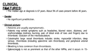 CLINICAL
FEATURES:
• Age:
oThe median age at diagnosis is 67 years. About 5% of cases present before 40 years.
• Gender:
oNo significant prediliction.
• Clinical picture:
oPatients are usually asymptomatic.
oPatients may exhibit symptoms such as headaches, blurred vision, dizziness, and
erythromelalgia (redness, burning, pain of distal ends of toes and fingers) due to
thrombotic occlusion of the microvasculature.
oCatastrophic large vessel thrombosis includes stroke, myocardial infarction, deep
venous thrombosis (including splanchnic vein thrombosis), and peripheral arterial
thrombosis.
oBleeding is less common than thrombosis.
oSplenomegaly is not as prominent as that of the other MPNs, and it occurs in 15–
 