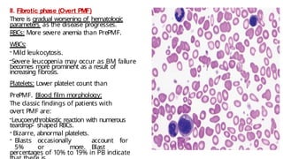 II. Fibrotic phase (Overt PMF)
There is gradual worsening of hematologic
parameters as the disease progresses.
RBCs: More severe anemia than PrePMF.
WBCs:
- Mild leukocytosis.
-Severe leucopenia may occur as BM failure
becomes more prominent as a result of
increasing fibrosis.
Platelets: Lower platelet count than
PrePMF. Blood film morphology:
The classic findings of patients with
overt PMF are:
-Leucoerythroblastic reaction with numerous
teardrop- shaped RBCs.
- Bizarre, abnormal platelets.
- Blasts occasionally account for
5% or more. Blast
percentages of 10% to 19% in PB indicate
 