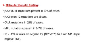 2. Molecular Genetic Testing:
• JAK2 V617F mutations present in 60% of cases.
• JAK2 exon 12 mutations are absent.
• CALR mutations in 25% of cases.
• MPL mutations present in 6-7% of cases.
• 10 – 15% of cases are negative for JAK2 V617F, CALR and MPL (triple
negative PMF).
 