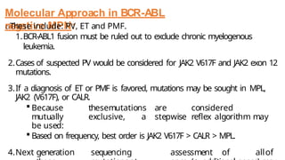 Molecular Approach in BCR-ABL
negative MPN:
oThese include: PV, ET and PMF.
1.BCR-ABL1 fusion must be ruled out to exclude chronic myelogenous
leukemia.
2.Cases of suspected PV would be considered for JAK2 V617F and JAK2 exon 12
mutations.
3.If a diagnosis of ET or PMF is favored, mutations may be sought in MPL,
JAK2 (V617F), or CALR.
 Because thesemutations are considered
mutually exclusive, a stepwise reflex algorithm may
be used:
 Based on frequency, best order is JAK2 V617F > CALR > MPL.
4.Next generation sequencing assessment of allof
 