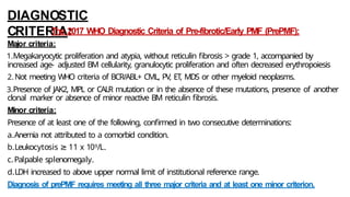 DIAGNOSTIC
CRITERIA:
The 2017 WHO Diagnostic Criteria of Pre-fibrotic/Early PMF (PrePMF):
Major criteria:
1.Megakaryocytic proliferation and atypia, without reticulin fibrosis > grade 1, accompanied by
increased age- adjusted BM cellularity, granulocytic proliferation and often decreased erythropoiesis
2.Not meeting WHO criteria of BCR/ABL+ CML, PV, ET, MDS or other myeloid neoplasms.
3.Presence of JAK2, MPL or CALR mutation or in the absence of these mutations, presence of another
clonal marker or absence of minor reactive BM reticulin fibrosis.
Minor criteria:
Presence of at least one of the following, confirmed in two consecutive determinations:
a.Anemia not attributed to a comorbid condition.
b.Leukocytosis ≥ 11 x 109/L.
c.Palpable splenomegaly.
d.LDH increased to above upper normal limit of institutional reference range.
Diagnosis of prePMF requires meeting all three major criteria and at least one minor criterion.
 
