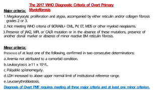 The 2017 WHO Diagnostic Criteria of Overt Primary
Myelofibrosis
Major criteria:
1.Megakaryocytic proliferation and atypia, accompanied by either reticulin and/or collagen fibrosis
grades 2 or 3.
2.Not meeting WHO criteria of BCR/ABL+ CML, PV, ET, MDS or other myeloid neoplasms.
3.Presence of JAK2, MPL or CALR mutation or in the absence of these mutations, presence of
another clonal marker or absence of minor reactive BM reticulin fibrosis.
Minor criteria:
Presence of at least one of the following, confirmed in two consecutive determinations:
a.Anemia not attributed to a comorbid condition.
b.Leukocytosis ≥11 x 109/L.
c.Palpable splenomegaly.
d.LDH increased to above upper normal limit of institutional reference range.
e.Leucoerythroblastosis.
Diagnosis of Overt PMF requires meeting all three major criteria and at least one minor criterion.
 