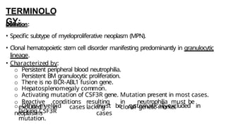 TERMINOLO
GY:
Definition:
• Specific subtype of myeloproliferative neoplasm (MPN).
• Clonal hematopoietic stem cell disorder manifesting predominantly in granulocytic
lineage.
• Characterized by:
o Persistent peripheral blood neutrophilia.
o Persistent BM granulocytic proliferation.
o There is no BCR-ABL1 fusion gene.
o Hepatosplenomegaly common.
o Activating mutation of CSF3R gene. Mutation present in most cases.
o Reactive conditions resulting in neutrophilia must be
excluded in cases lacking clonal genetic marker
.
o Other myeloid
neoplasms
must be systematicallyexcluded in
cases
lacking CSF3R
mutation.
 