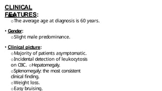 CLINICAL
FEATURES:
• Age:
oThe average age at diagnosis is 60 years.
• Gender:
oSlight male predominance.
• Clinical picture:
oMajority of patients asymptomatic.
oIncidental detection of leukocytosis
on CBC. oHepatomegaly.
oSplenomegaly: the most consistent
clinical finding.
oWeight loss.
oEasy bruising.
 