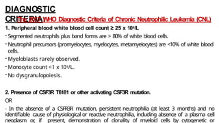 DIAGNOSTIC
CRITERIA:
The 2017 WHO Diagnostic Criteria of Chronic Neutrophilic Leukemia (CNL)
1. Peripheral blood white blood cell count ≥ 25 x 109/L
- Segmented neutrophils plus band forms are > 80% of white blood cells.
- Neutrophil precursors (promyelocytes, myelocytes, metamyelocytes) are <10% of white blood
cells.
- Myeloblasts rarely observed.
- Monocyte count <1 x 109/L.
- No dysgranulopoiesis.
2. Presence of CSF3R T6181 or other activating CSF3R mutation.
OR
- In the absence of a CSFR3R mutation, persistent neutrophilia (at least 3 months) and no
identifiable cause of physiological or reactive neutrophilia, including absence of a plasma cell
neoplasm or
, if present, demonstration of clonality of myeloid cells by cytogenetic or
 