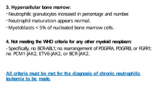 3. Hypercellular bone marrow:
- Neutrophilic granulocytes increased in percentage and number
.
- Neutrophil maturation appears normal.
- Myeloblasts < 5% of nucleated bone marrow cells.
4. Not meeting the WHO criteria for any other myeloid neoplasm:
- Specifically, no BCR-ABL1; no rearrangement of PDGFRA, PDGFRB, or FGFR1;
no PCM1-JAK2, ETV6-JAK2, or BCR-JAK2.
All criteria must be met for the diagnosis of chronic neutrophilic
leukemia to be made.
 