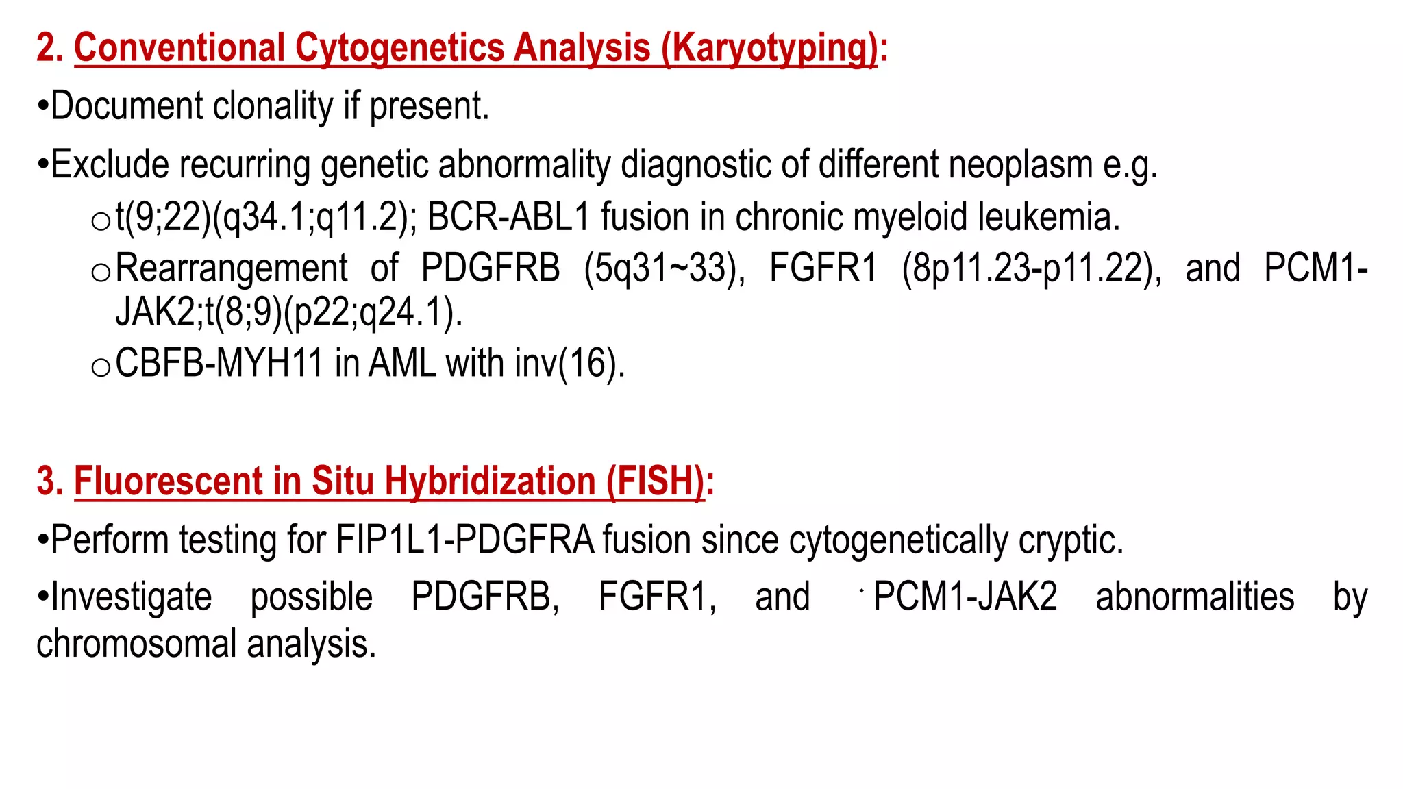 2. Conventional Cytogenetics Analysis (Karyotyping):
•Document clonality if present.
•Exclude recurring genetic abnormality diagnostic of different neoplasm e.g.
ot(9;22)(q34.1;q11.2); BCR-ABL1 fusion in chronic myeloid leukemia.
oRearrangement of PDGFRB (5q31~33), FGFR1 (8p11.23-p11.22), and PCM1-
JAK2;t(8;9)(p22;q24.1).
oCBFB-MYH11 in AML with inv(16).
3. Fluorescent in Situ Hybridization (FISH):
•Perform testing for FIP1L1-PDGFRA fusion since cytogenetically cryptic.
•Investigate possible PDGFRB, FGFR1, and ﻿PCM1-JAK2 abnormalities by
chromosomal analysis.
 