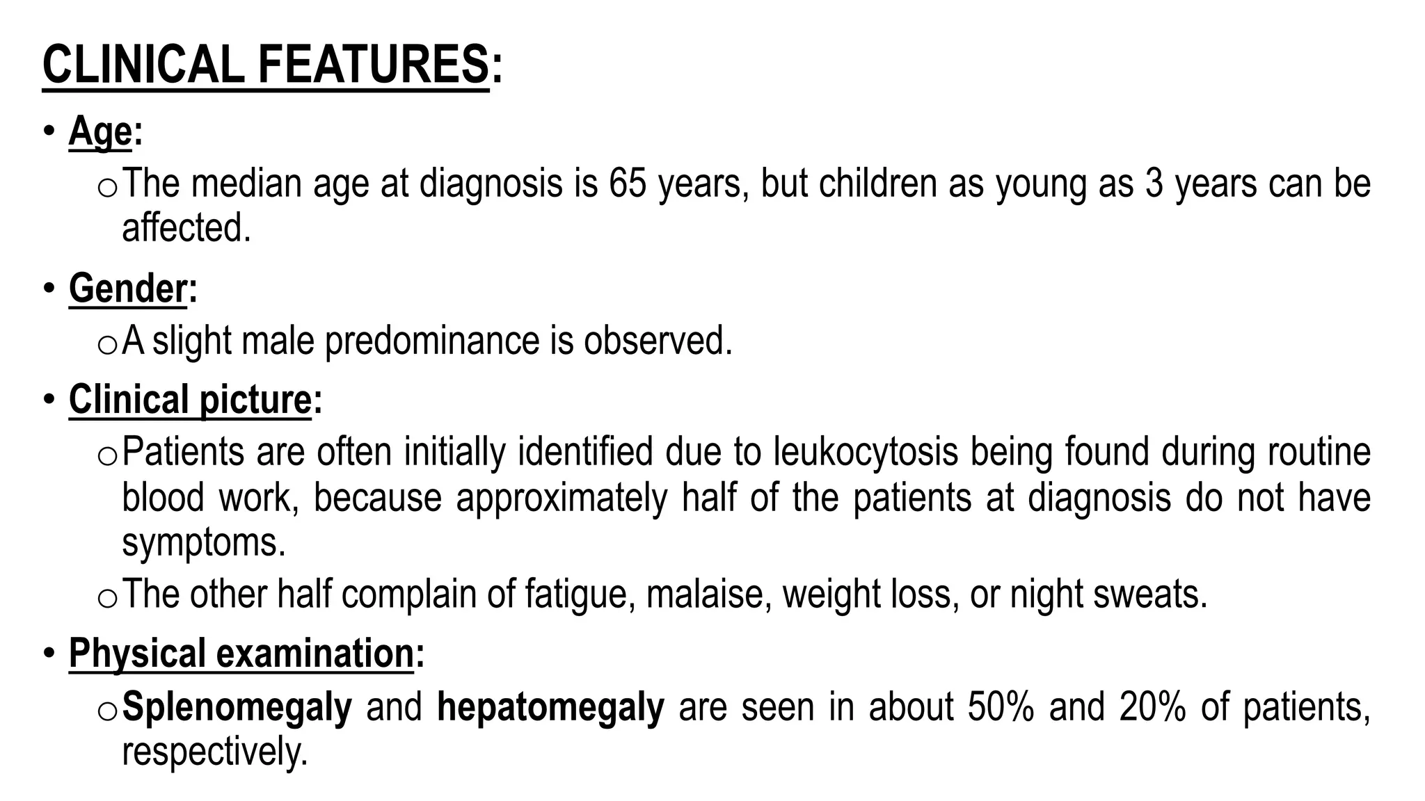 CLINICAL FEATURES:
• Age:
oThe median age at diagnosis is 65 years, but children as young as 3 years can be
affected.
• Gender:
oA slight male predominance is observed.
• Clinical picture:
oPatients are often initially identified due to leukocytosis being found during routine
blood work, because approximately half of the patients at diagnosis do not have
symptoms.
oThe other half complain of fatigue, malaise, weight loss, or night sweats.
• Physical examination:
oSplenomegaly and hepatomegaly are seen in about 50% and 20% of patients,
respectively.
 