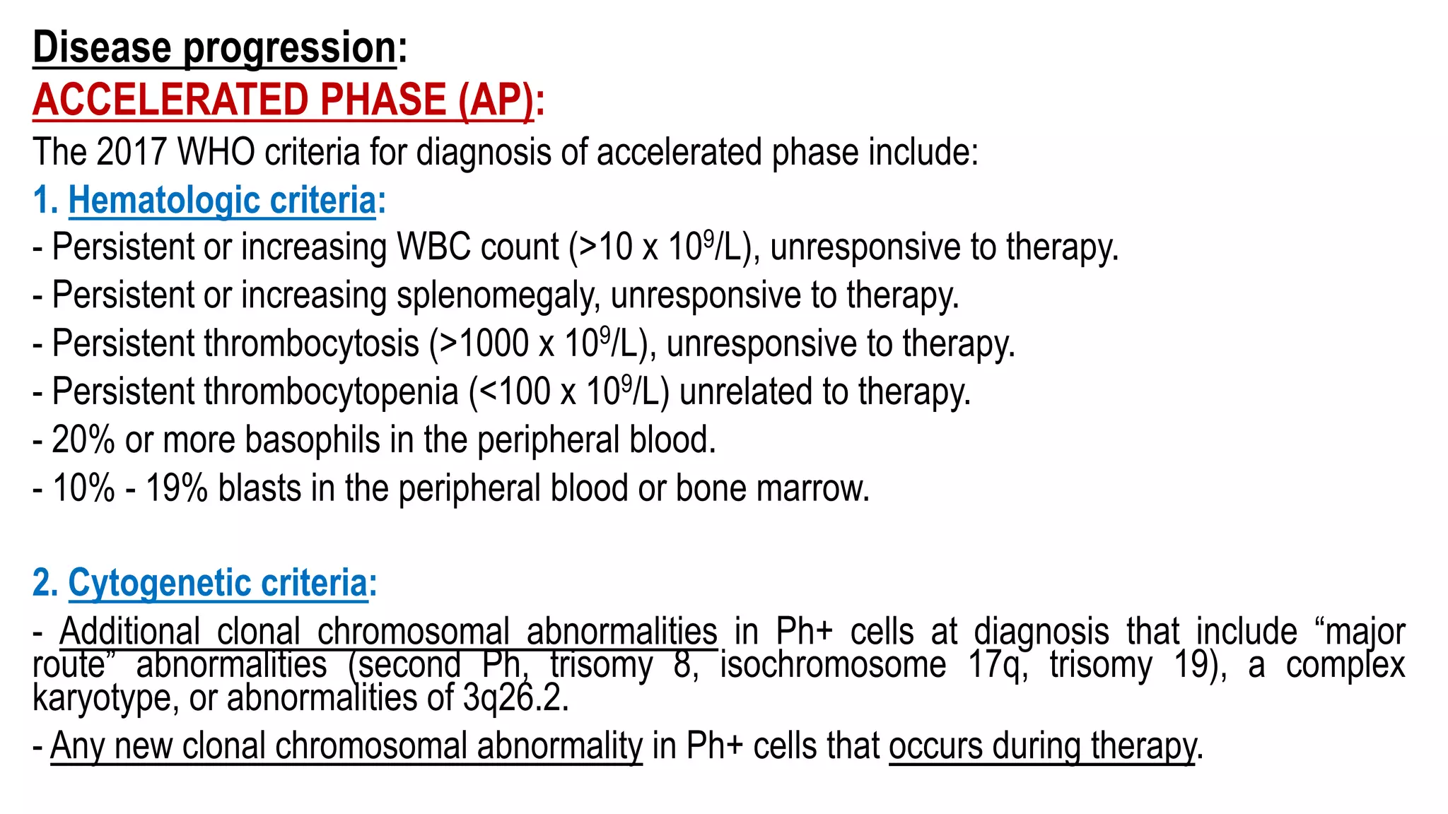 Disease progression:
ACCELERATED PHASE (AP):
The 2017 WHO criteria for diagnosis of accelerated phase include:
1. Hematologic criteria:
- Persistent or increasing WBC count (>10 x 109/L), unresponsive to therapy.
- Persistent or increasing splenomegaly, unresponsive to therapy.
- Persistent thrombocytosis (>1000 x 109/L), unresponsive to therapy.
- Persistent thrombocytopenia (<100 x 109/L) unrelated to therapy.
- 20% or more basophils in the peripheral blood.
- 10% - 19% blasts in the peripheral blood or bone marrow.
2. Cytogenetic criteria:
- Additional clonal chromosomal abnormalities in Ph+ cells at diagnosis that include “major
route” abnormalities (second Ph, trisomy 8, isochromosome 17q, trisomy 19), a complex
karyotype, or abnormalities of 3q26.2.
- Any new clonal chromosomal abnormality in Ph+ cells that occurs during therapy.
 