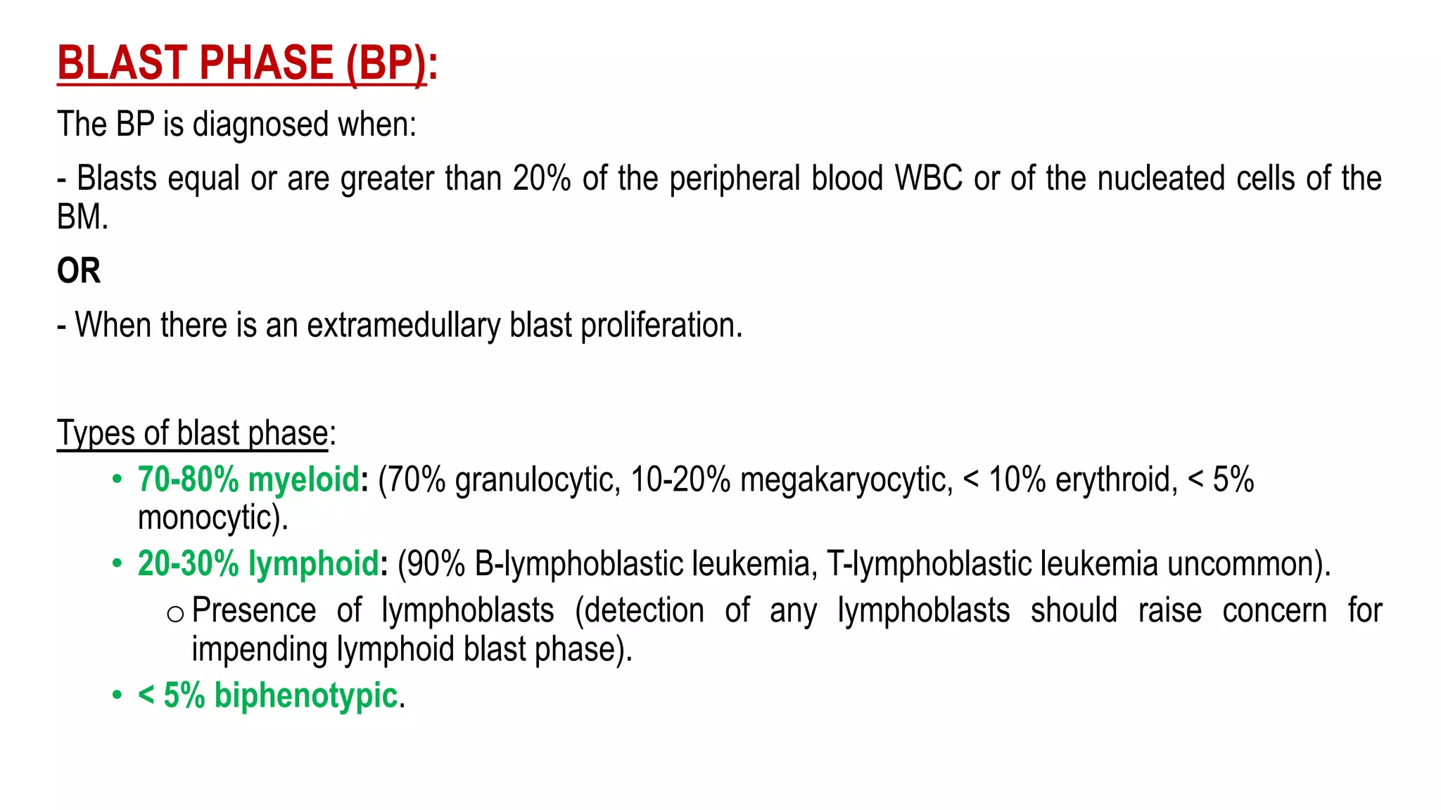 BLAST PHASE (BP):
The BP is diagnosed when:
- Blasts equal or are greater than 20% of the peripheral blood WBC or of the nucleated cells of the
BM.
OR
- When there is an extramedullary blast proliferation.
Types of blast phase:
• 70-80% myeloid: (70% granulocytic, 10-20% megakaryocytic, < 10% erythroid, < 5%
monocytic).
• 20-30% lymphoid: (90% B-lymphoblastic leukemia, T-lymphoblastic leukemia uncommon).
oPresence of lymphoblasts (detection of any lymphoblasts should raise concern for
impending lymphoid blast phase).
• < 5% biphenotypic.
 