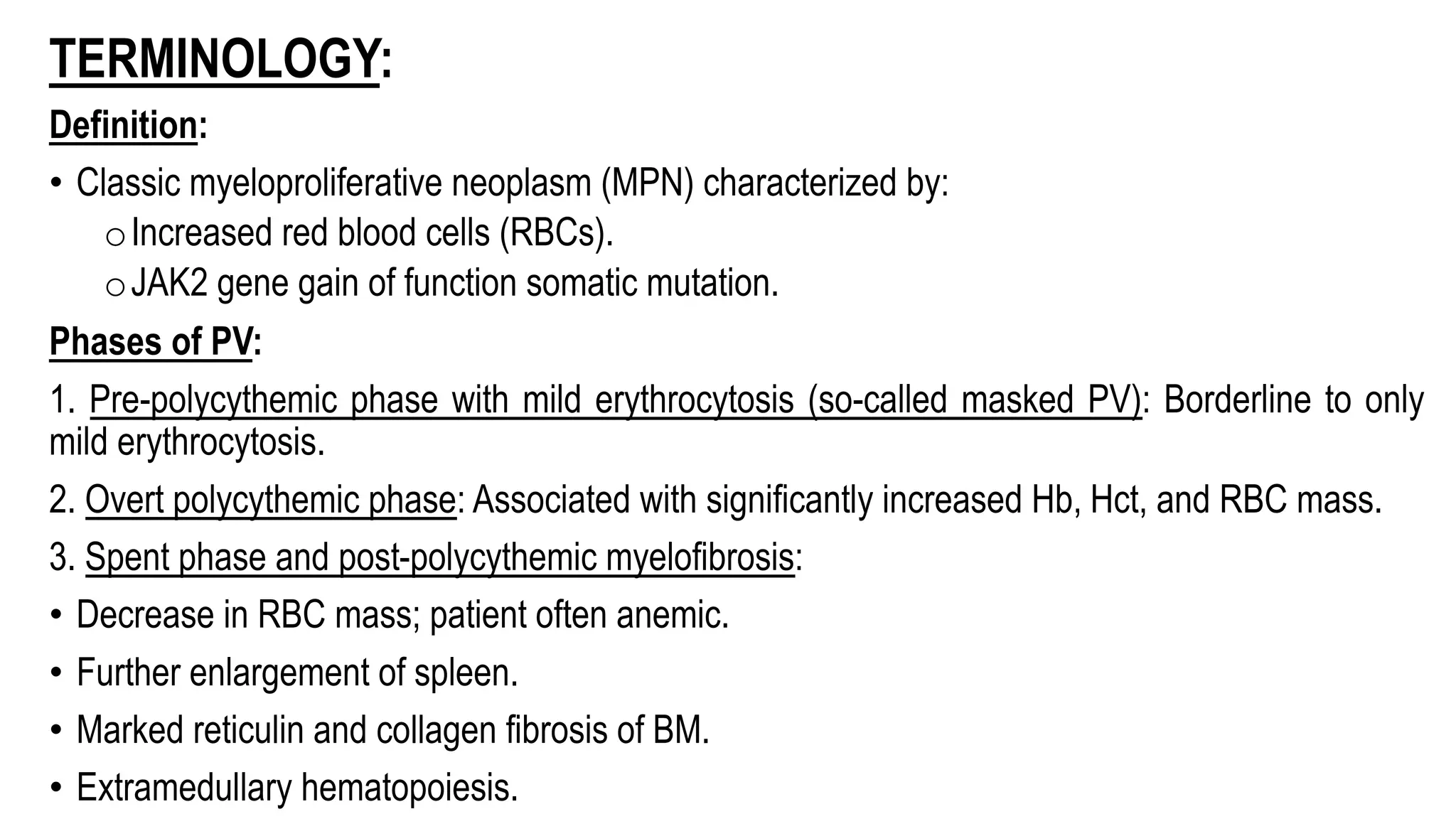 TERMINOLOGY:
Definition:
• Classic myeloproliferative neoplasm (MPN) characterized by:
oIncreased red blood cells (RBCs).
oJAK2 gene gain of function somatic mutation.
Phases of PV:
1. Pre-polycythemic phase with mild erythrocytosis (so-called masked PV): Borderline to only
mild erythrocytosis.
2. Overt polycythemic phase: Associated with significantly increased Hb, Hct, and RBC mass.
3. Spent phase and post-polycythemic myelofibrosis:
• Decrease in RBC mass; patient often anemic.
• Further enlargement of spleen.
• Marked reticulin and collagen fibrosis of BM.
• Extramedullary hematopoiesis.
 