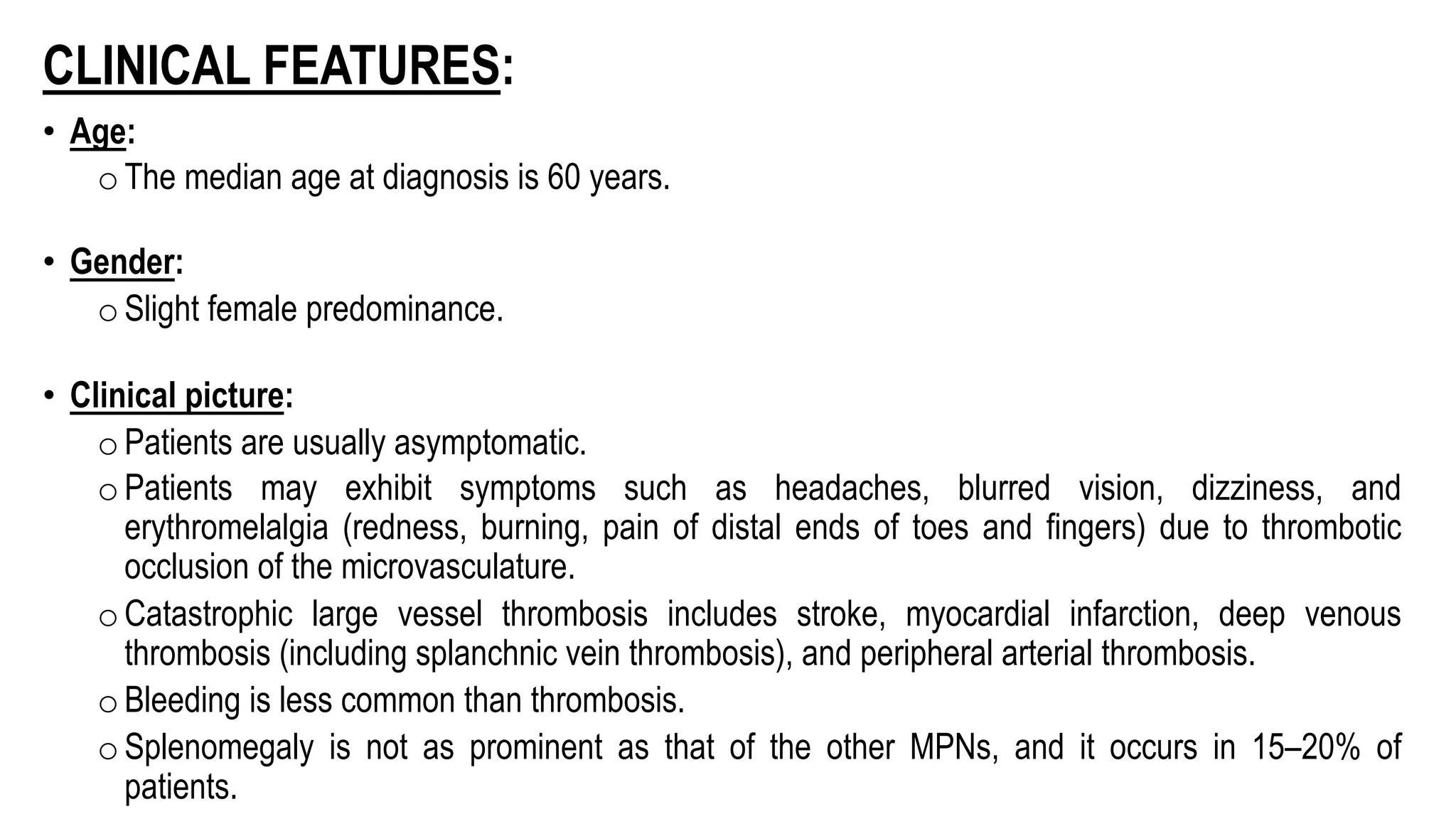 CLINICAL FEATURES:
• Age:
oThe median age at diagnosis is 60 years.
• Gender:
oSlight female predominance.
• Clinical picture:
oPatients are usually asymptomatic.
oPatients may exhibit symptoms such as headaches, blurred vision, dizziness, and
erythromelalgia (redness, burning, pain of distal ends of toes and fingers) due to thrombotic
occlusion of the microvasculature.
oCatastrophic large vessel thrombosis includes stroke, myocardial infarction, deep venous
thrombosis (including splanchnic vein thrombosis), and peripheral arterial thrombosis.
oBleeding is less common than thrombosis.
oSplenomegaly is not as prominent as that of the other MPNs, and it occurs in 15–20% of
patients.
 