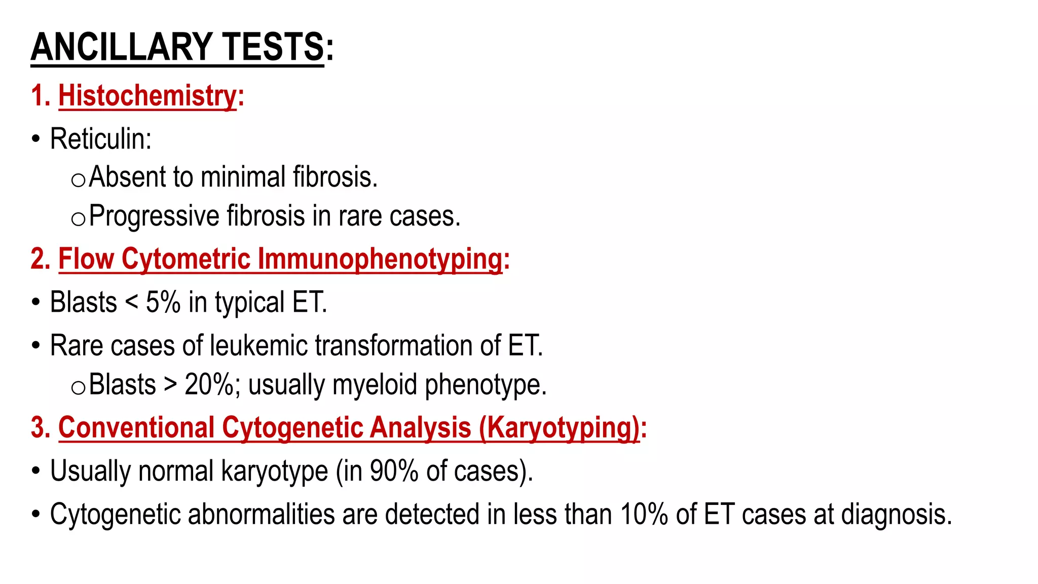 ANCILLARY TESTS:
1. Histochemistry:
• Reticulin:
oAbsent to minimal fibrosis.
oProgressive fibrosis in rare cases.
2. Flow Cytometric Immunophenotyping:
• Blasts < 5% in typical ET.
• Rare cases of leukemic transformation of ET.
oBlasts > 20%; usually myeloid phenotype.
3. Conventional Cytogenetic Analysis (Karyotyping):
• Usually normal karyotype (in 90% of cases).
• Cytogenetic abnormalities are detected in less than 10% of ET cases at diagnosis.
 