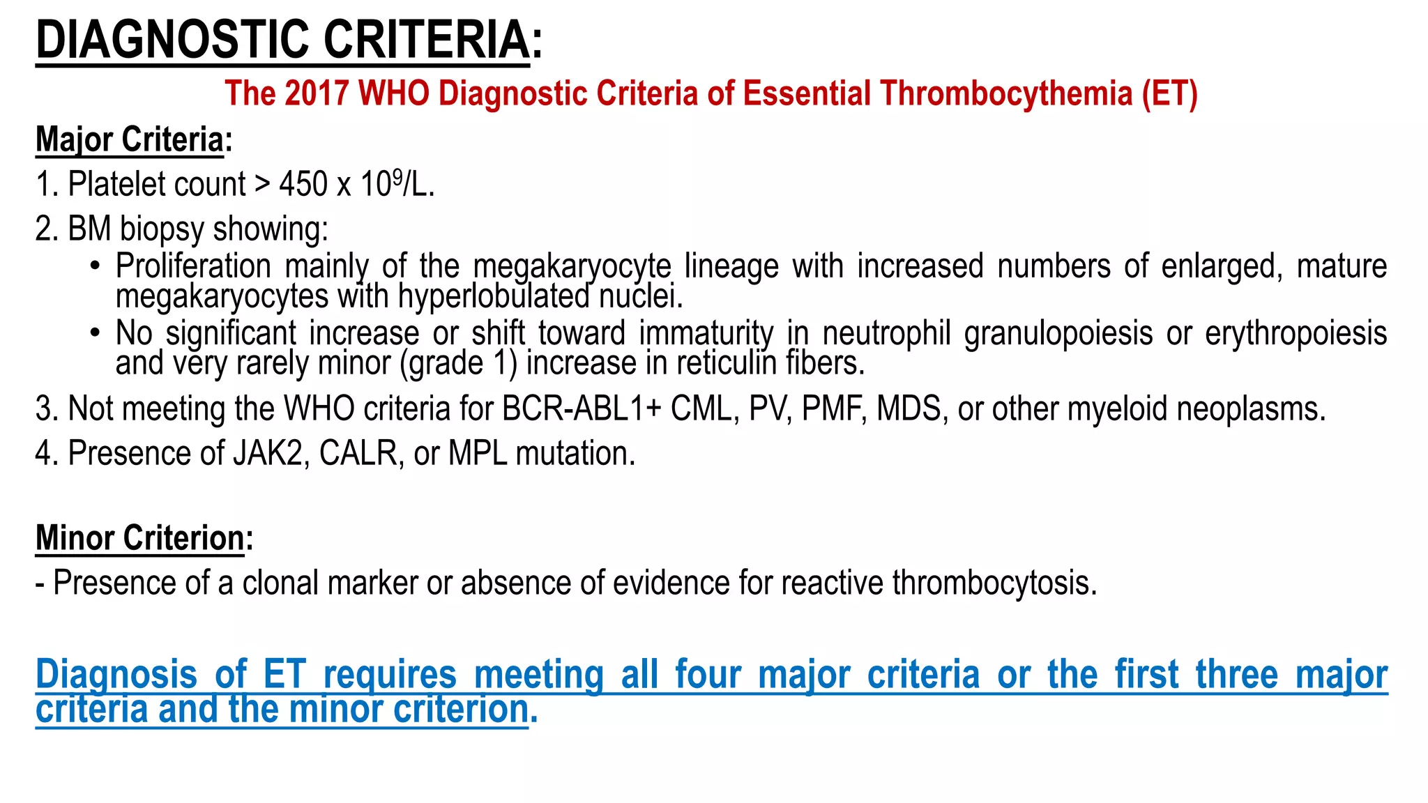 DIAGNOSTIC CRITERIA:
The 2017 WHO Diagnostic Criteria of Essential Thrombocythemia (ET)
Major Criteria:
1. Platelet count > 450 x 109/L.
2. BM biopsy showing:
• Proliferation mainly of the megakaryocyte lineage with increased numbers of enlarged, mature
megakaryocytes with hyperlobulated nuclei.
• No significant increase or shift toward immaturity in neutrophil granulopoiesis or erythropoiesis
and very rarely minor (grade 1) increase in reticulin fibers.
3. Not meeting the WHO criteria for BCR-ABL1+ CML, PV, PMF, MDS, or other myeloid neoplasms.
4. Presence of JAK2, CALR, or MPL mutation.
Minor Criterion:
- Presence of a clonal marker or absence of evidence for reactive thrombocytosis.
Diagnosis of ET requires meeting all four major criteria or the first three major
criteria and the minor criterion.
 