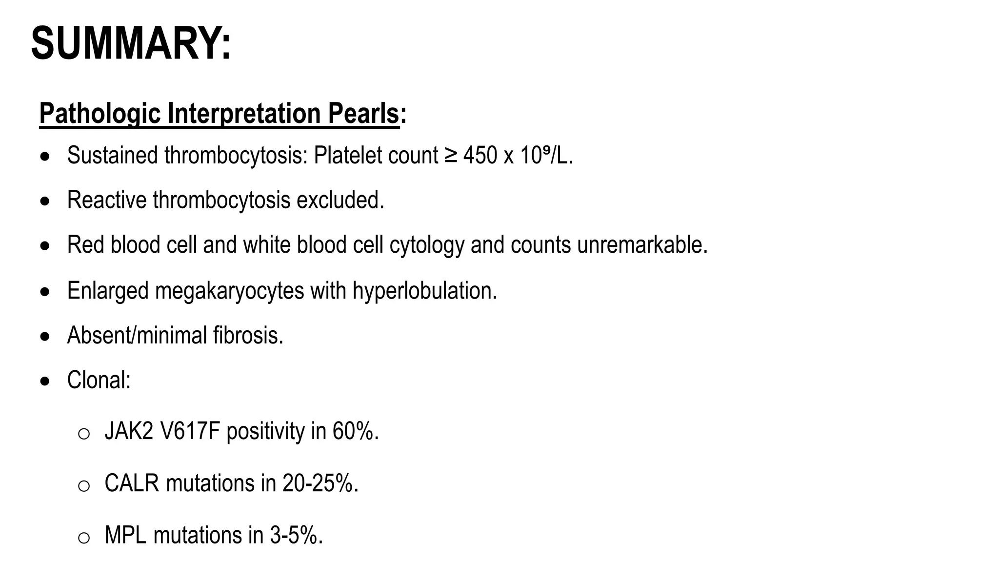 Pathologic Interpretation Pearls:
• Sustained thrombocytosis: Platelet count ≥ 450 x 10⁹/L.
• Reactive thrombocytosis excluded.
• Red blood cell and white blood cell cytology and counts unremarkable.
• Enlarged megakaryocytes with hyperlobulation.
• Absent/minimal fibrosis.
• Clonal:
o JAK2 V617F positivity in 60%.
o CALR mutations in 20-25%.
o MPL mutations in 3-5%.
SUMMARY:
 