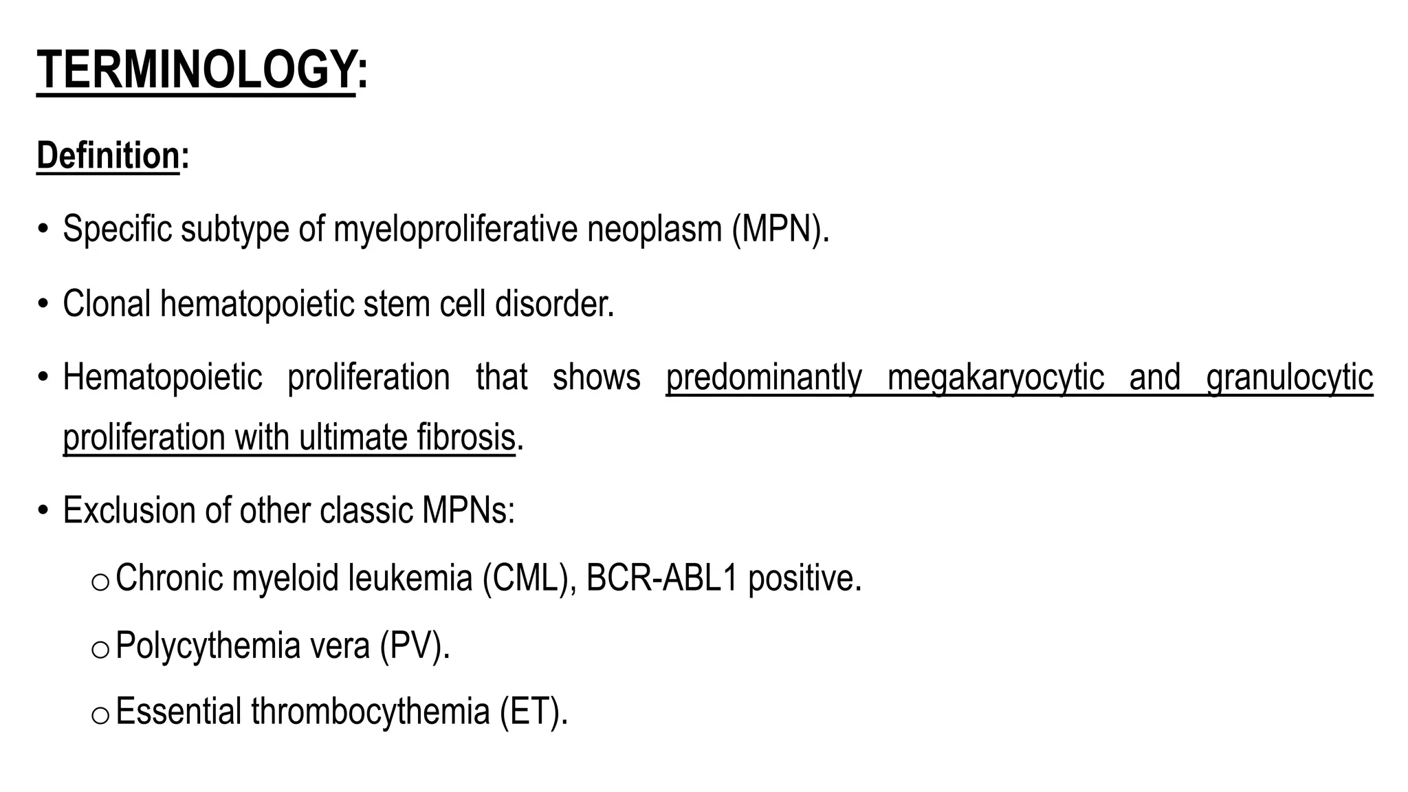 TERMINOLOGY:
Definition:
• Specific subtype of myeloproliferative neoplasm (MPN).
• Clonal hematopoietic stem cell disorder.
• Hematopoietic proliferation that shows predominantly megakaryocytic and granulocytic
proliferation with ultimate fibrosis.
• Exclusion of other classic MPNs:
oChronic myeloid leukemia (CML), BCR-ABL1 positive.
oPolycythemia vera (PV).
oEssential thrombocythemia (ET).
 