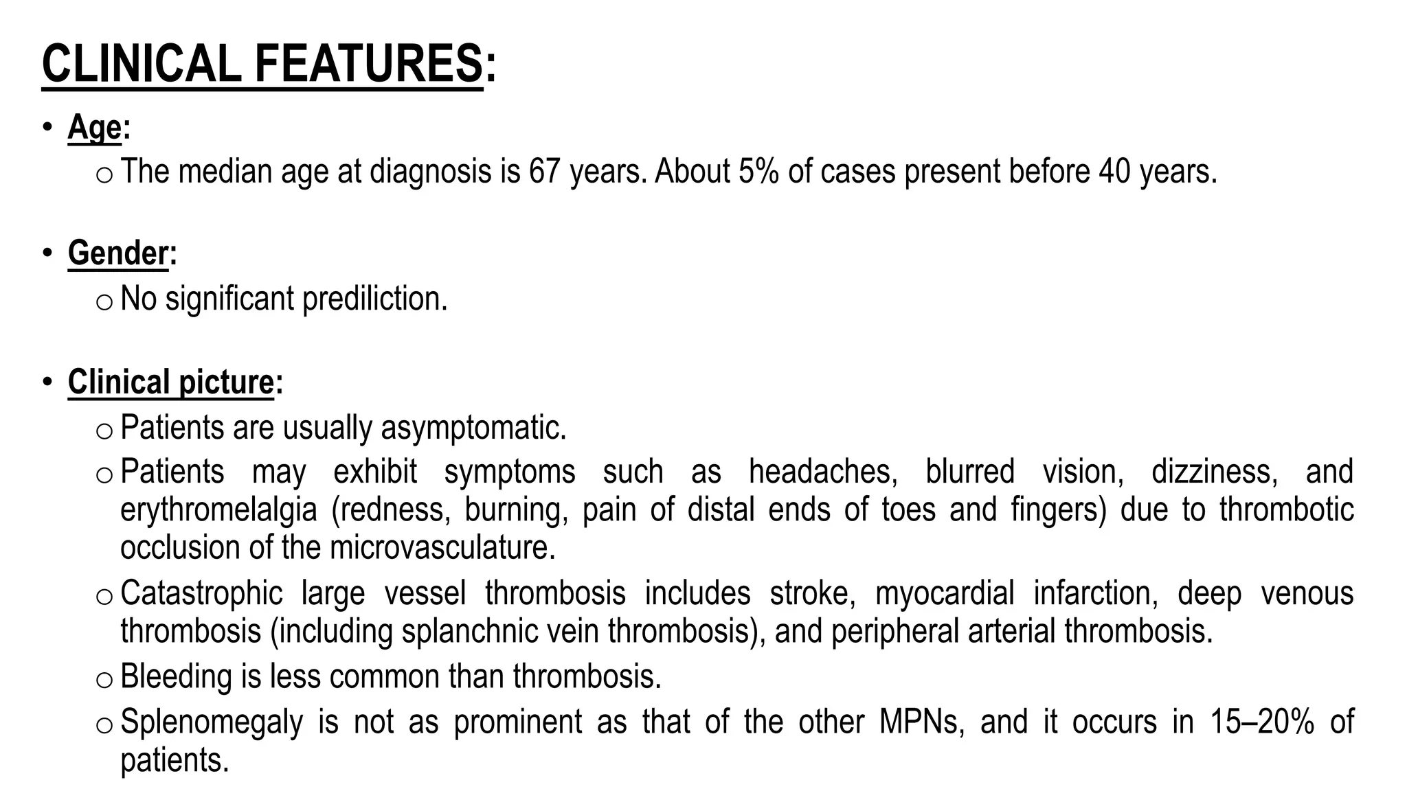 CLINICAL FEATURES:
• Age:
oThe median age at diagnosis is 67 years. About 5% of cases present before 40 years.
• Gender:
oNo significant prediliction.
• Clinical picture:
oPatients are usually asymptomatic.
oPatients may exhibit symptoms such as headaches, blurred vision, dizziness, and
erythromelalgia (redness, burning, pain of distal ends of toes and fingers) due to thrombotic
occlusion of the microvasculature.
oCatastrophic large vessel thrombosis includes stroke, myocardial infarction, deep venous
thrombosis (including splanchnic vein thrombosis), and peripheral arterial thrombosis.
oBleeding is less common than thrombosis.
oSplenomegaly is not as prominent as that of the other MPNs, and it occurs in 15–20% of
patients.
 