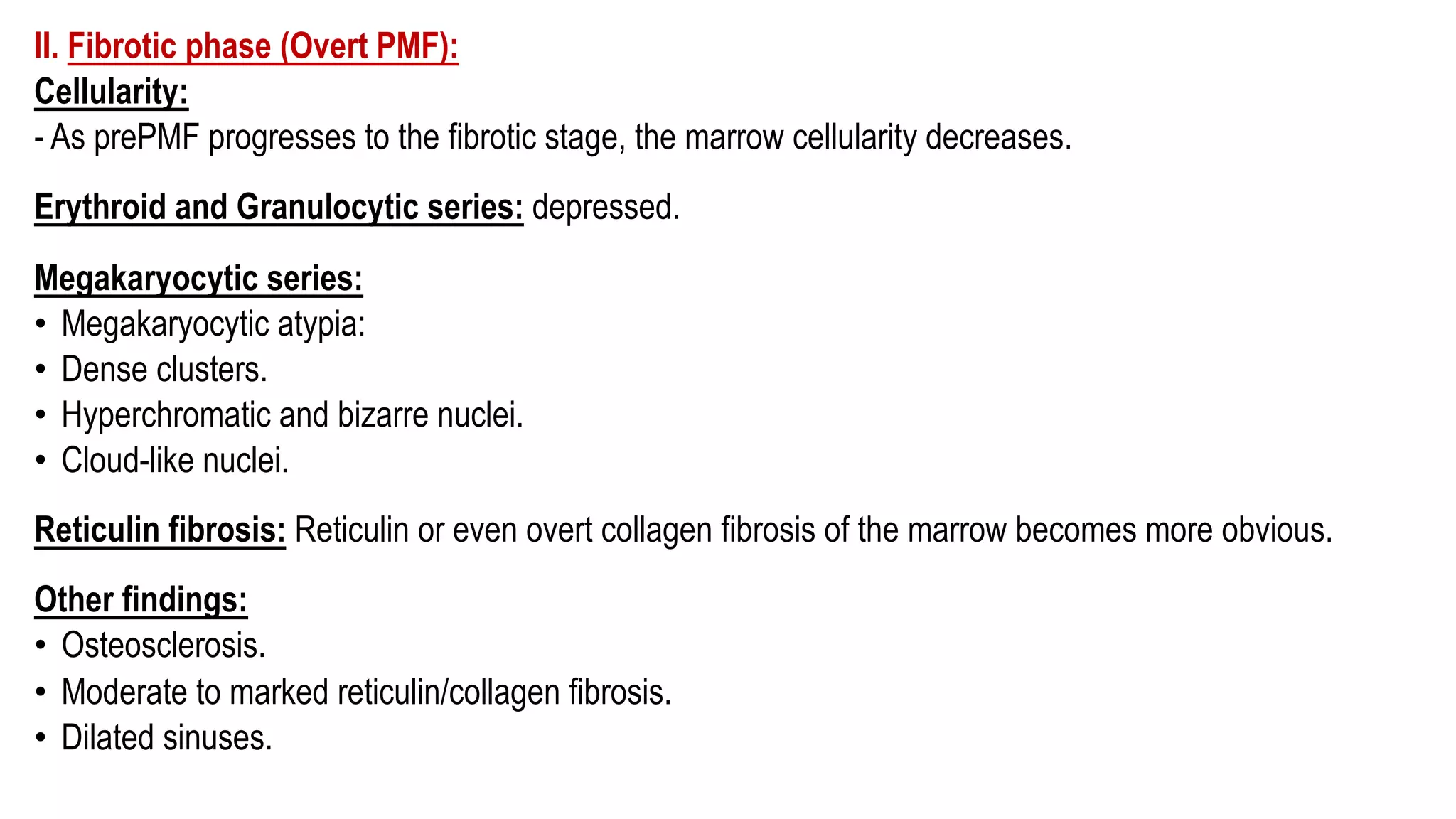 II. Fibrotic phase (Overt PMF):
Cellularity:
- As prePMF progresses to the fibrotic stage, the marrow cellularity decreases.
Erythroid and Granulocytic series: depressed.
Megakaryocytic series:
• Megakaryocytic atypia:
• Dense clusters.
• Hyperchromatic and bizarre nuclei.
• Cloud-like nuclei.
Reticulin fibrosis: Reticulin or even overt collagen fibrosis of the marrow becomes more obvious.
Other findings:
• Osteosclerosis.
• Moderate to marked reticulin/collagen fibrosis.
• Dilated sinuses.
 