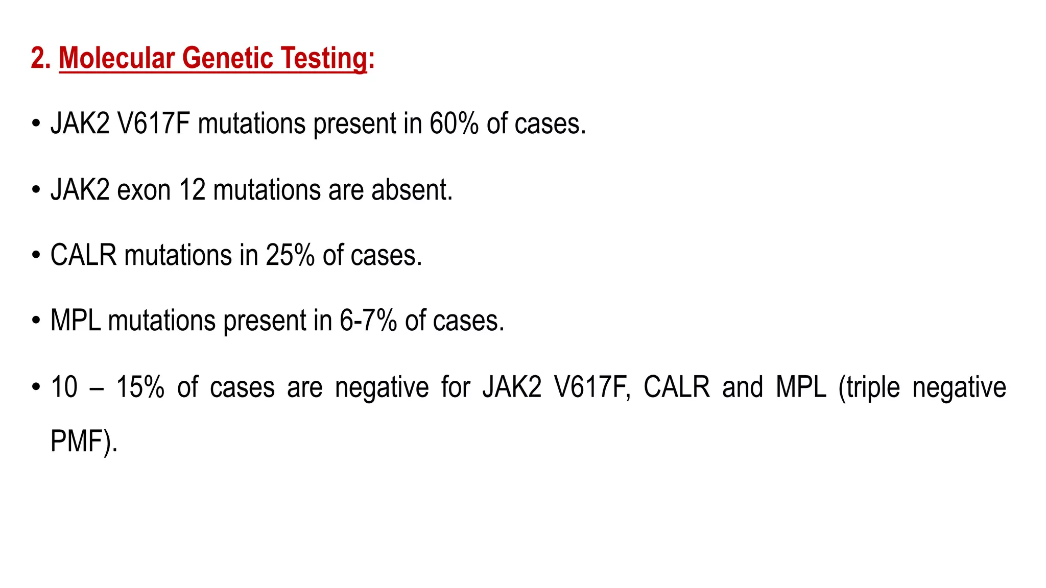 2. Molecular Genetic Testing:
• JAK2 V617F mutations present in 60% of cases.
• JAK2 exon 12 mutations are absent.
• CALR mutations in 25% of cases.
• MPL mutations present in 6-7% of cases.
• 10 – 15% of cases are negative for JAK2 V617F, CALR and MPL (triple negative
PMF).
 