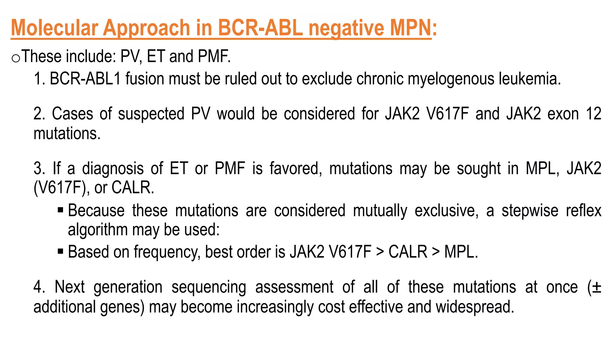 Molecular Approach in BCR-ABL negative MPN:
oThese include: PV, ET and PMF.
1. BCR-ABL1 fusion must be ruled out to exclude chronic myelogenous leukemia.
2. Cases of suspected PV would be considered for JAK2 V617F and JAK2 exon 12
mutations.
3. If a diagnosis of ET or PMF is favored, mutations may be sought in MPL, JAK2
(V617F), or CALR.
§ Because these mutations are considered mutually exclusive, a stepwise reflex
algorithm may be used:
§ Based on frequency, best order is JAK2 V617F > CALR > MPL.
4. Next generation sequencing assessment of all of these mutations at once (±
additional genes) may become increasingly cost effective and widespread.
 