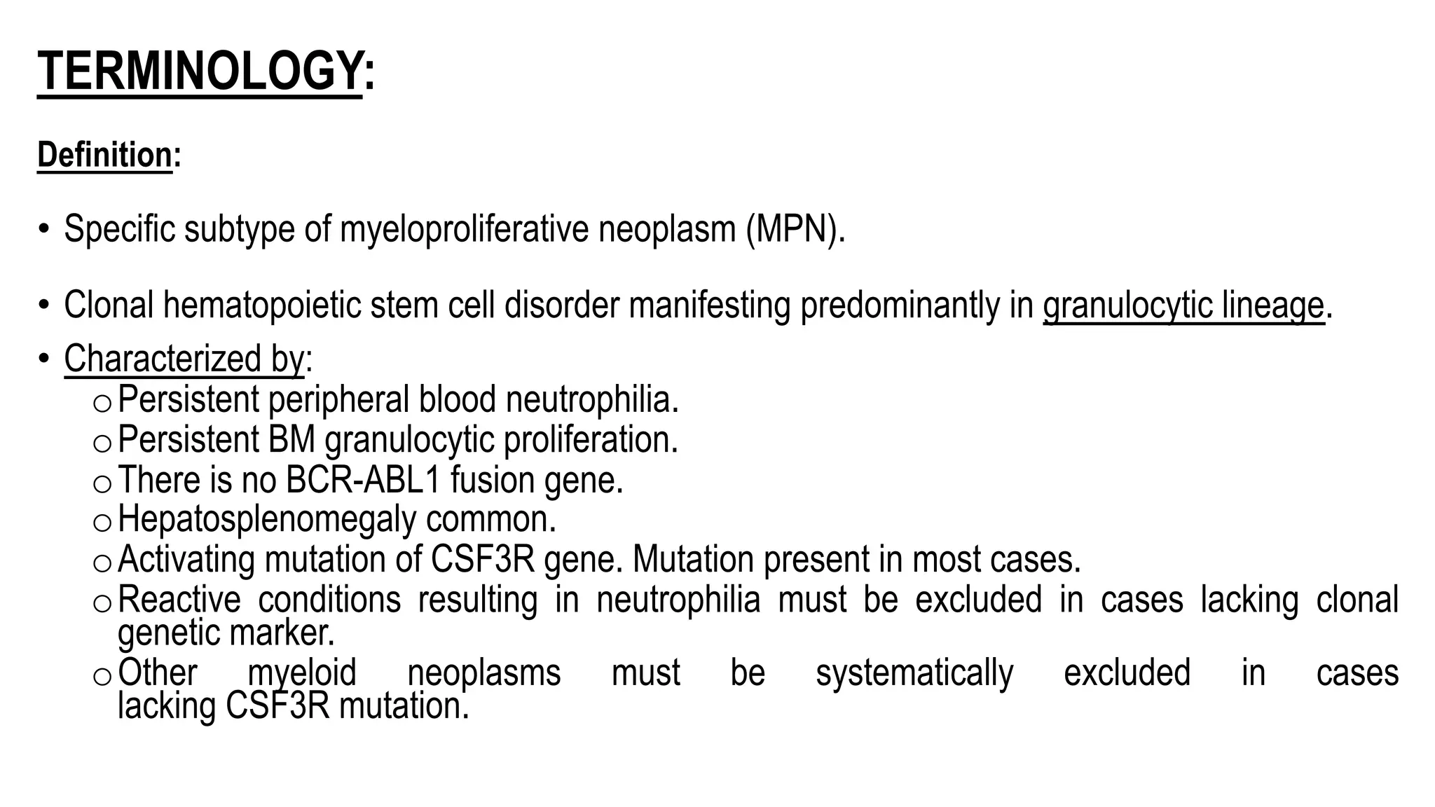 TERMINOLOGY:
Definition:
• Specific subtype of myeloproliferative neoplasm (MPN).
• Clonal hematopoietic stem cell disorder manifesting predominantly in granulocytic lineage.
• Characterized by:
oPersistent peripheral blood neutrophilia.
oPersistent BM granulocytic proliferation.
oThere is no BCR-ABL1 fusion gene.
oHepatosplenomegaly common.
oActivating mutation of CSF3R gene. Mutation present in most cases.
oReactive conditions resulting in neutrophilia must be excluded in cases lacking clonal
genetic marker.
oOther myeloid neoplasms must be systematically excluded in cases
lacking CSF3R mutation.
 