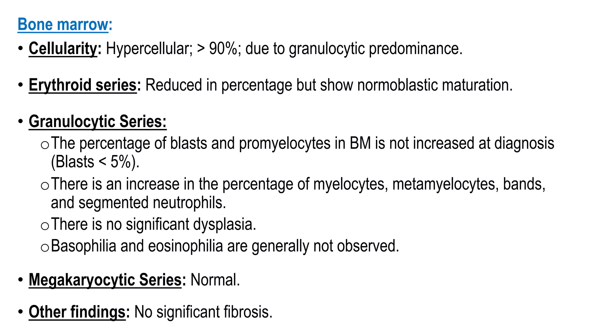 Bone marrow:
• Cellularity: Hypercellular; > 90%; due to granulocytic predominance.
• Erythroid series: Reduced in percentage but show normoblastic maturation.
• Granulocytic Series:
oThe percentage of blasts and promyelocytes in BM is not increased at diagnosis
(Blasts < 5%).
oThere is an increase in the percentage of myelocytes, metamyelocytes, bands,
and segmented neutrophils.
oThere is no significant dysplasia.
oBasophilia and eosinophilia are generally not observed.
• Megakaryocytic Series: Normal.
• Other findings: No significant fibrosis.
 