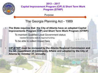2013 – 2017
              Capital Improvement Program (CIP) & Short Term Work
                               Program (STWP)

                                         Purpose

                   The Georgia Planning Act - 1989
•   The State requires that the City of Atlanta have an adopted Capital
    Improvements Program (CIP) and Short Term Work Program (STWP):
         To maintain Qualified Local Government status
             needed for some state & regional funding
         To be able to collect Impact fees

•   CIP-STWP must be reviewed by the Atlanta Regional Commission and
    the GA Department of Community Affairs and adopted by the City of
    Atlanta by October 31, annually.
 