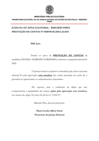 MINISTÉRIO PÚBLICO ELEITORAL
PROMOTORIA ELEITORAL DA 183ª ZONA ELEITORAL DO ESTADO DE SÃO PAULO – RIBEIRÃO
PIRES
JUÍZO DA 183ª ZONA ELEITORAL - RIBEIRÃO PIRES
PRESTAÇÃO DE CONTAS Nº 0600598-08.2020.6.26.0183
MM. Juiz:
Tratam os autos da PRESTAÇÃO DE CONTAS da
candidataAMANDA ANDRADE NABESHIMA, referente à campanha eleitoral de
2020.
O parecer técnico conclusivo formulado pela zelosa serventia
eleitoral foi pela aprovação com ressalvas das contas prestadas em razão de o
prestador ter apresentado os esclarecimentos necessários.
Do exposto, ante a verificação de falhas que não
comprometem a regularidade das contas, opino pela aprovação com ressalvas,
nos termos do artigo 30, inciso II, da Lei nº. 9.504/97.
Ribeirão Pires, data do protocolo.
Maria Cecília Alfieri Nacle
Promotora de Justiça Eleitoral
 