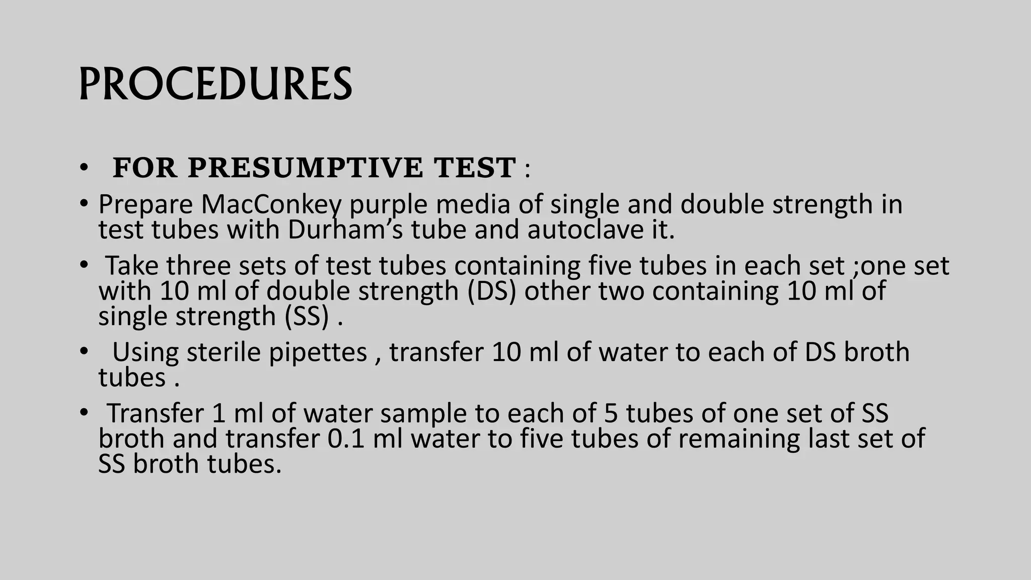 PROCEDURES
• FOR PRESUMPTIVE TEST :
• Prepare MacConkey purple media of single and double strength in
test tubes with Durham’s tube and autoclave it.
• Take three sets of test tubes containing five tubes in each set ;one set
with 10 ml of double strength (DS) other two containing 10 ml of
single strength (SS) .
• Using sterile pipettes , transfer 10 ml of water to each of DS broth
tubes .
• Transfer 1 ml of water sample to each of 5 tubes of one set of SS
broth and transfer 0.1 ml water to five tubes of remaining last set of
SS broth tubes.
 