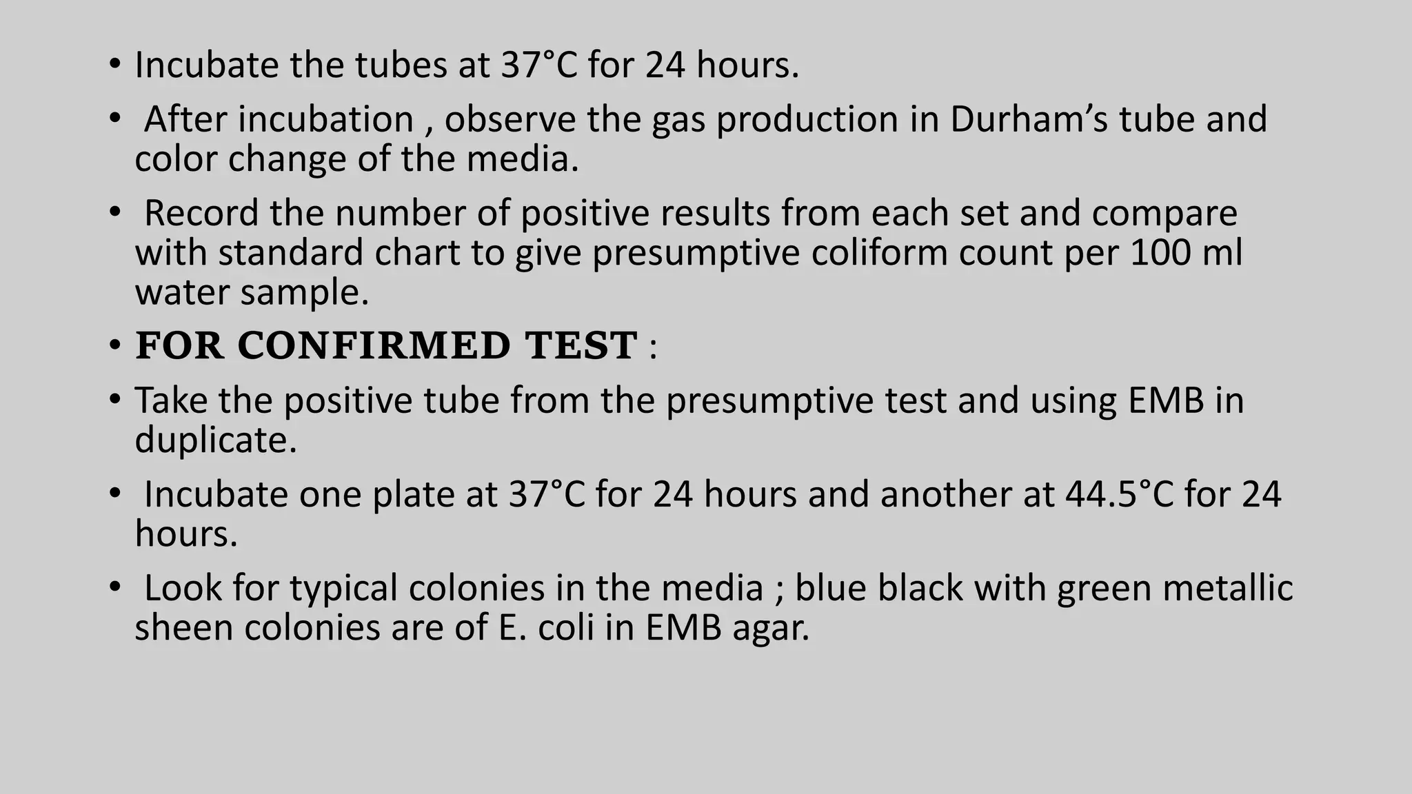 • Incubate the tubes at 37°C for 24 hours.
• After incubation , observe the gas production in Durham’s tube and
color change of the media.
• Record the number of positive results from each set and compare
with standard chart to give presumptive coliform count per 100 ml
water sample.
• FOR CONFIRMED TEST :
• Take the positive tube from the presumptive test and using EMB in
duplicate.
• Incubate one plate at 37°C for 24 hours and another at 44.5°C for 24
hours.
• Look for typical colonies in the media ; blue black with green metallic
sheen colonies are of E. coli in EMB agar.
 