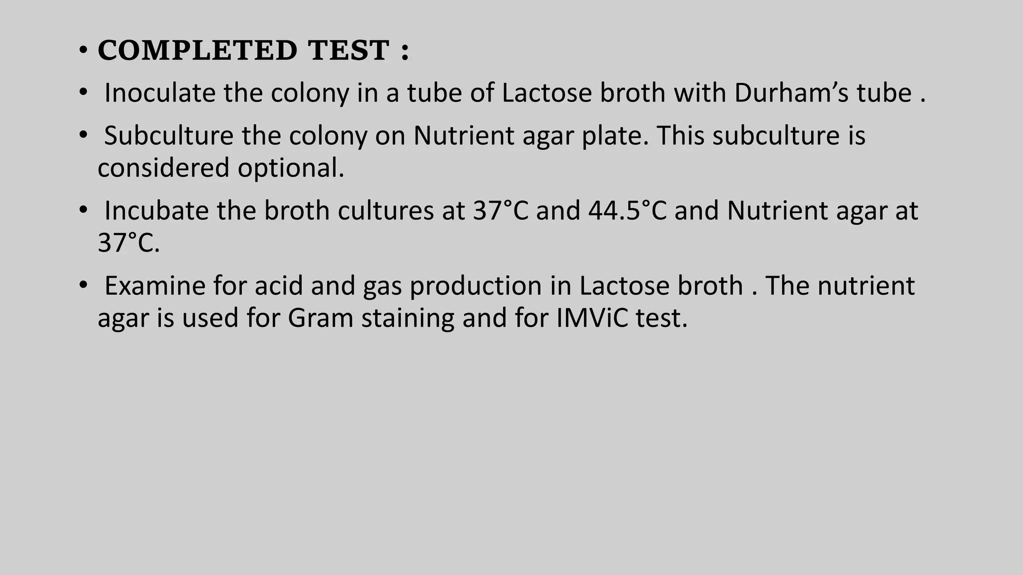 • COMPLETED TEST :
• Inoculate the colony in a tube of Lactose broth with Durham’s tube .
• Subculture the colony on Nutrient agar plate. This subculture is
considered optional.
• Incubate the broth cultures at 37°C and 44.5°C and Nutrient agar at
37°C.
• Examine for acid and gas production in Lactose broth . The nutrient
agar is used for Gram staining and for IMViC test.
 