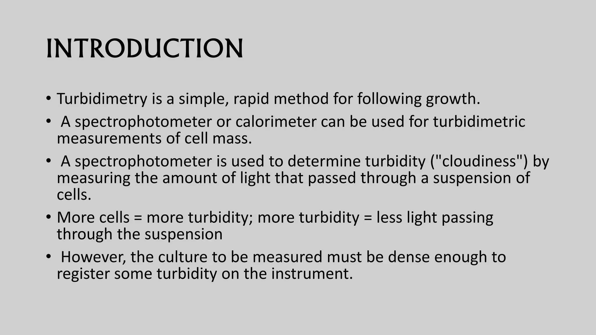 INTRODUCTION
• Turbidimetry is a simple, rapid method for following growth.
• A spectrophotometer or calorimeter can be used for turbidimetric
measurements of cell mass.
• A spectrophotometer is used to determine turbidity ("cloudiness") by
measuring the amount of light that passed through a suspension of
cells.
• More cells = more turbidity; more turbidity = less light passing
through the suspension
• However, the culture to be measured must be dense enough to
register some turbidity on the instrument.
 