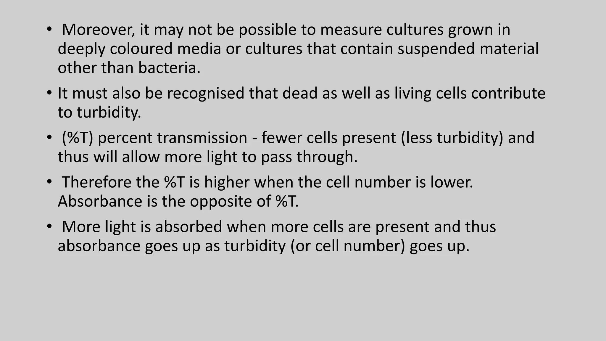 • Moreover, it may not be possible to measure cultures grown in
deeply coloured media or cultures that contain suspended material
other than bacteria.
• It must also be recognised that dead as well as living cells contribute
to turbidity.
• (%T) percent transmission - fewer cells present (less turbidity) and
thus will allow more light to pass through.
• Therefore the %T is higher when the cell number is lower.
Absorbance is the opposite of %T.
• More light is absorbed when more cells are present and thus
absorbance goes up as turbidity (or cell number) goes up.
 