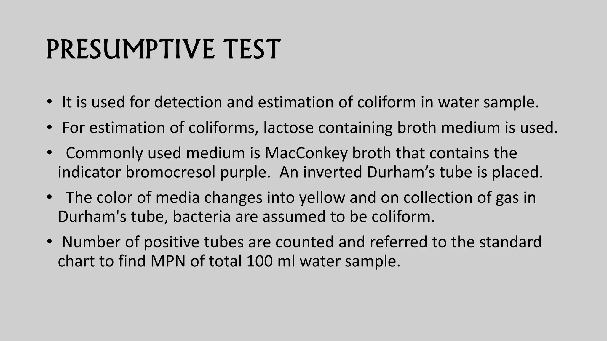 PRESUMPTIVE TEST
• It is used for detection and estimation of coliform in water sample.
• For estimation of coliforms, lactose containing broth medium is used.
• Commonly used medium is MacConkey broth that contains the
indicator bromocresol purple. An inverted Durham’s tube is placed.
• The color of media changes into yellow and on collection of gas in
Durham's tube, bacteria are assumed to be coliform.
• Number of positive tubes are counted and referred to the standard
chart to find MPN of total 100 ml water sample.
 