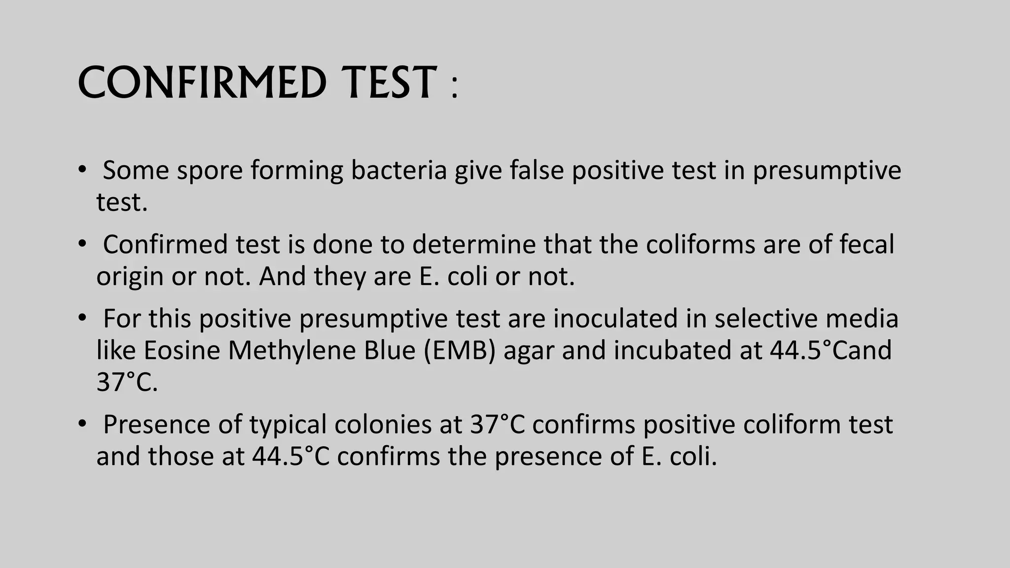 CONFIRMED TEST :
• Some spore forming bacteria give false positive test in presumptive
test.
• Confirmed test is done to determine that the coliforms are of fecal
origin or not. And they are E. coli or not.
• For this positive presumptive test are inoculated in selective media
like Eosine Methylene Blue (EMB) agar and incubated at 44.5°Cand
37°C.
• Presence of typical colonies at 37°C confirms positive coliform test
and those at 44.5°C confirms the presence of E. coli.
 