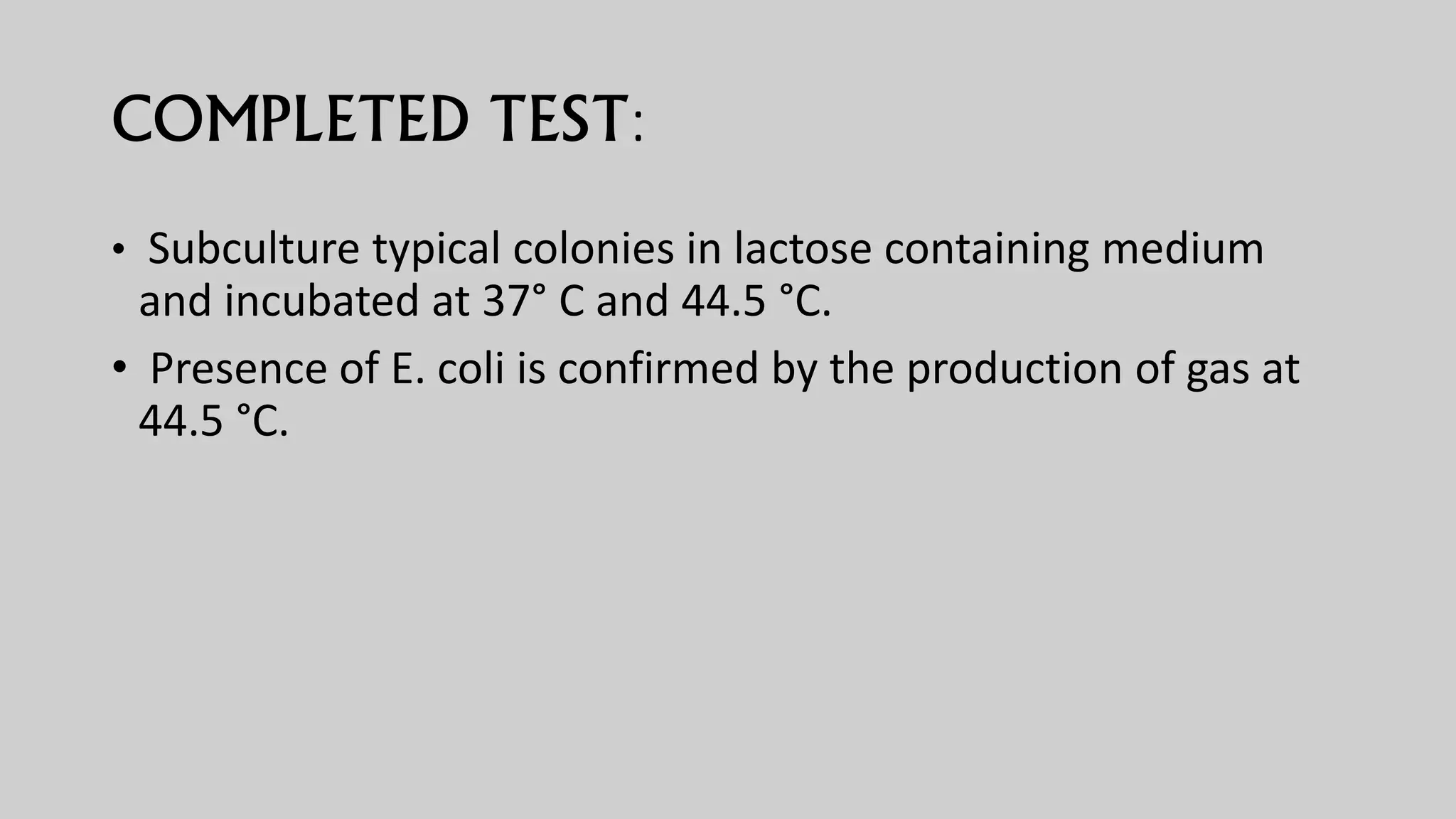 COMPLETED TEST:
• Subculture typical colonies in lactose containing medium
and incubated at 37° C and 44.5 °C.
• Presence of E. coli is confirmed by the production of gas at
44.5 °C.
 