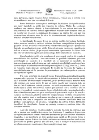 VI Simpósio Internacional de                 São Paulo, SP – Brasil 24-26/11/2004
  Melhoria de Processos de Software                     www.simpros.com.br

desta percepção, alguns processos foram remodelados, evitando que o sistema fosse
construído sobre uma base operacional deficiente.
        Para o fornecedor, a execução da modelagem de processos de negócio resultou
em maior facilidade na gestão dos requisitos do sistema. Muitas das constantes
mudanças que ocorrem durante o desenvolvimento de um sistema decorrem da
inexistência de um consenso entre os representantes do cliente sobre a melhor forma de
se executar um processo. A modelagem de processos de negócio fez com que esse
consenso fosse alcançado antes do início do levantamento dos requisitos do sistema,
tornando esta etapa mais eficiente.
        A identificação dos casos de uso do sistema também foi bastante facilitada.
Como passaram a conhecer melhor a realidade do cliente, os engenheiros de requisitos
puderam ser mais pró-ativos nesta atividade, contribuindo com sugestões e ponderações
baseadas em conhecimento mais sólido. Esta pró-atividade mostrou-se especialmente
útil nas primeiras oficinas, já que naquele momento os representantes do cliente ainda
não estavam totalmente seguros com a metodologia de levantamento dos requisitos.
        Outro benefício trazido pela modelagem de processos de negócio diz respeito à
rastreabilidade dos requisitos. Uma característica de qualidade importante para uma
especificação de requisitos é a facilidade em se determinar os resultados do
desenvolvimento que serão afetados por cada requisito (rastreabilidade para frente), bem
como a origem de cada um (rastreabilidade para trás) [Paula 2003] [Daves 1993]. Como
os requisitos foram derivados diretamente do Modelo de Processos de Negócio, a
rastreabilidade para trás foi garantida documentando-se, para cada requisito, o processo
de negócio que o gerou.
        Um ponto importante no desenvolvimento de um sistema, especialmente quando
seu porte não é pequeno, é a sua divisão em produtos. A divisão é uma maneira formal
de se exercitar o desenvolvimento incremental, já que produtos coesos e de menor porte
são entregues em menor tempo do que um único módulo que contemple todas as
funções. Isto é importante tanto do ponto de vista técnico quanto do de negócio, já que
muitas vezes o cliente não dispõe de recursos para construir todo o sistema de uma só
vez, e a priorização de requisitos dentro de um módulo único não é uma tarefa simples.
Esse foi também um ponto em que a modelagem de processos de negócio foi benéfica.
Antes de sua realização, cliente e fornecedor imaginavam que o sistema seria composto
por três produtos. Após a modelagem, percebeu-se que o número de produtos era
realmente três, mas a composição dos mesmos foi bastante modificada. Dois dos
produtos foram agrupados em um único, e um produto de controle de fluxo de trabalho
(workflow) foi identificado. Apenas um produto permaneceu conforme tinha sido
concebido no início.
         A divisão inicial dos produtos espelhava a divisão funcional da empresa, o que
não se mostrou uma boa idéia do ponto de vista de sistemas. A modelagem de processos
de negócio fez com que cliente e fornecedor percebessem que duas das áreas eram muito
integradas, o que justificaria um único produto para atendê-las. Da mesma forma, o
problema de controle de fluxo de trabalho era comum a todas as áreas funcionais, o que
justificaria um produto genérico para este fim, e não a inserção de funcionalidades
correlatas em um dos produtos específicos para determinada área.


                                          186
 