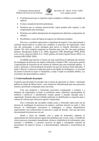 VI Simpósio Internacional de                  São Paulo, SP – Brasil 24-26/11/2004
  Melhoria de Processos de Software                      www.simpros.com.br

   •   Contribuem para que os requisitos sejam completos e reflitam as necessidades de
       negócio;
   •   Evitam a tomada de decisões prematuras;
   •   Permitem que os sistemas desenvolvidos sejam guiados pelo negócio, e não
       simplesmente pela tecnologia;
   •   Permitem um melhor planejamento da integração dos diferentes componentes do
       sistema;
   •   Possibilitam o reuso de lógica de negócio nos diferentes produtos.
        Para isso, os modelos representam a arquitetura do negócio. Essa representação é
realizada descrevendo-se as partes que compõem os processos da organização, como
elas são estruturadas, e como interagem para prover as funções oferecidas a seus
clientes. Há várias notações propostas na literatura para esse fim, das quais podemos
destacar: fluxogramas [Lakin et al. 1996], diagramas UML [Rumbaugh 1999], RADs
(role activity diagrams) [Holt et al. 1983], gráficos de Gantt [Aguilar-Savén 2001] e os
métodos IDEF [IDEF 2003].
       O trabalho aqui descrito se baseia em uma experiência de aplicação das técnicas
de modelagem de processos de negócio utilizando a notação UML, como passo anterior
à especificação de requisitos de um sistema de software para uma instituição pública. A
seção 2 apresenta a contextualização do projeto em que tais técnicas foram aplicadas. A
seção 3 descreve o processo criado para guiar as atividades de modelagem, e a execução
do mesmo é descrita na seção 4. Finalmente, a seção 5 expõe os resultados obtidos, e as
conclusões são apresentadas na seção 6.

2. Contextualização do projeto
O projeto aqui discutido foi iniciado com a missão de apresentar ao cliente - instituição
pública do estado de Minas Gerais - uma solução de informatização para seus processos
internos, permitindo a integração entre suas áreas.
       Com esse propósito o fornecedor necessitava compreender a estrutura e a
dinâmica da organização, levantar os problemas atuais, identificar oportunidades de
melhoria e promover o entendimento comum quanto à situação desejada para a
organização. Somente após esse trabalho poderiam ser identificados os requisitos para o
sistema de software que ofereceria suporte à organização.
       Para a realização das atividades citadas acima o fornecedor optou pelo uso de
técnicas de modelagem de processos de negócio, conforme descrito na seção 3. Para
fornecer as informações necessárias à modelagem, o cliente disponibilizou
representantes com conhecimento do processo e poder de decisão, visto que não havia
documentação dos processos em uso.
        Desde o início do trabalho, com a ajuda do fornecedor, puderam os
representantes do cliente destacar alguns dos problemas que viviam, como: a lentidão de
vários processos executados manualmente, inclusive transferência de informações entre
sistemas; o retrabalho; o consumo excessivo de papel e conseqüente acúmulo de
documentos em arquivos físicos; e a descentralização, replicação e inconsistência de
dados.

                                          178
 