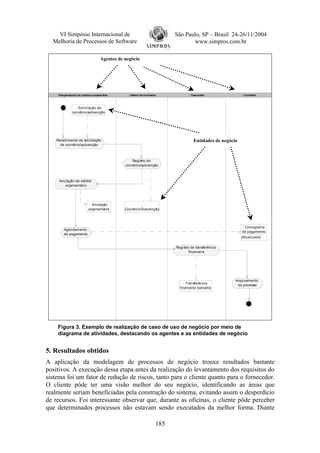 VI Simpósio Internacional de                                           São Paulo, SP – Brasil 24-26/11/2004
  Melhoria de Processos de Software                                               www.simpros.com.br

                                    Agentes de negócio




    : Responsável p or custos e orçamentos       : Gestor de contratos             : Tesoureiro              : Contador



                 : Solicitação de
               convênio/subvenção




    Recebimento de solicitação                                                        Entidades de negócio
      de convênio/subvenção



                                                   Registro de
                                               convênio/subvenção



     Anulação de crédito
        orçamentário




                            : Anulação                  :
                           orçamentária        Convênio/Subvenção




                                                                                                             : Cronograma
         Agendamento
                                                                                                             de pagamento
         de pagamento
                                                                                                             [Atualizado]

                                                                           Registro de transferência
                                                                                   financeira




                                                                                                         Arquivamento
                                                                                : Transferência
                                                                                                          do processo
                                                                             financeira bancária




    Figura 3. Exemplo de realização de caso de uso de negócio por meio de
    diagrama de atividades, destacando os agentes e as entidades de negócio


5. Resultados obtidos
A aplicação da modelagem de processos de negócio trouxe resultados bastante
positivos. A execução dessa etapa antes da realização do levantamento dos requisitos do
sistema foi um fator de redução de riscos, tanto para o cliente quanto para o fornecedor.
O cliente pôde ter uma visão melhor do seu negócio, identificando as áreas que
realmente seriam beneficiadas pela construção do sistema, evitando assim o desperdício
de recursos. Foi interessante observar que, durante as oficinas, o cliente pôde perceber
que determinados processos não estavam sendo executados da melhor forma. Diante

                                                                     185
 