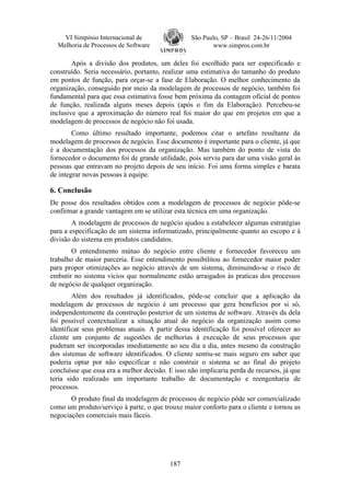 VI Simpósio Internacional de                  São Paulo, SP – Brasil 24-26/11/2004
  Melhoria de Processos de Software                      www.simpros.com.br

        Após a divisão dos produtos, um deles foi escolhido para ser especificado e
construído. Seria necessário, portanto, realizar uma estimativa do tamanho do produto
em pontos de função, para orçar-se a fase de Elaboração. O melhor conhecimento da
organização, conseguido por meio da modelagem de processos de negócio, também foi
fundamental para que essa estimativa fosse bem próxima da contagem oficial de pontos
de função, realizada alguns meses depois (após o fim da Elaboração). Percebeu-se
inclusive que a aproximação do número real foi maior do que em projetos em que a
modelagem de processos de negócio não foi usada.
        Como último resultado importante, podemos citar o artefato resultante da
modelagem de processos de negócio. Esse documento é importante para o cliente, já que
é a documentação dos processos da organização. Mas também do ponto de vista do
fornecedor o documento foi de grande utilidade, pois serviu para dar uma visão geral às
pessoas que entravam no projeto depois de seu início. Foi uma forma simples e barata
de integrar novas pessoas à equipe.

6. Conclusão
De posse dos resultados obtidos com a modelagem de processos de negócio pôde-se
confirmar a grande vantagem em se utilizar esta técnica em uma organização.
        A modelagem de processos de negócio ajudou a estabelecer algumas estratégias
para a especificação de um sistema informatizado, principalmente quanto ao escopo e à
divisão do sistema em produtos candidatos.
       O entendimento mútuo do negócio entre cliente e fornecedor favoreceu um
trabalho de maior parceria. Esse entendimento possibilitou ao fornecedor maior poder
para propor otimizações ao negócio através de um sistema, diminuindo-se o risco de
embutir no sistema vícios que normalmente estão arraigados às praticas dos processos
de negócio de qualquer organização.
        Além dos resultados já identificados, pôde-se concluir que a aplicação da
modelagem de processos de negócio é um processo que gera benefícios por si só,
independentemente da construção posterior de um sistema de software. Através da dela
foi possível contextualizar a situação atual do negócio da organização assim como
identificar seus problemas atuais. A partir dessa identificação foi possível oferecer ao
cliente um conjunto de sugestões de melhorias à execução de seus processos que
puderam ser incorporadas imediatamente ao seu dia a dia, antes mesmo da construção
dos sistemas de software identificados. O cliente sentiu-se mais seguro em saber que
poderia optar por não especificar e não construir o sistema se ao final do projeto
concluísse que essa era a melhor decisão. E isso não implicaria perda de recursos, já que
teria sido realizado um importante trabalho de documentação e reengenharia de
processos.
       O produto final da modelagem de processos de negócio pôde ser comercializado
como um produto/serviço à parte, o que trouxe maior conforto para o cliente e tornou as
negociações comerciais mais fáceis.




                                          187
 
