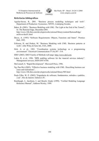 VI Simpósio Internacional de              São Paulo, SP – Brasil 24-26/11/2004
  Melhoria de Processos de Software                  www.simpros.com.br

Referências bibliográficas
Aguilar-Saven, R., 2001. “Business process modelling techniques and tools”.
  Department of Production Economics. WP291, Linköping Sweden.
Baker, B. (2001). “Business Modeling with UML: The Light at the End of the Tunnel”,
  In: The Rational Edge, December/2001.
  http://www-106.ibm.com/developerworks/rational/library/content/RationalEdge/
  archives/dec01.html
Daves, A. (1993) “Software Requirements: Objects, Functions and States”. Prentice
  Hall, 1993.
Eriksson, H. and Penker, M. “Business Modeling with UML: Business patterns at
   work”, John Wiley & Sons ltd., USA, 2000.
Holt, A. et al., 1983. “Coordination systems technology as a programming
  environment”. Electrical Communication 57 (4),307 –314.
IDEF (2003). IDEF Family of Methods web page: http://www.idef.com.
Lakin, R. et al., 1996. “BPR enabling software for the •nancial services industry”.
  Management services, ISSN:0307-6768.
McConnell, S. “Rapid Development”. Microsoft Press, 1996.
Ng, Pan-Wei (2003). “Effective business modeling with UML: Describing business use
  cases and realizations”,
  http://www-106.ibm.com/developerworks/rational/library/905.html
Paula Filho, W. P. (2003) “Engenharia de software; fundamentos, métodos e padrões,
  2.ed.”, Rio de Janeiro: Editora LTC.
Rumbaugh, J., Jacobson, I. and Booch, Grady (1999). “Unified Modeling Language
  Reference Manual”, Addison Wesley, 1999.




                                       188
 
