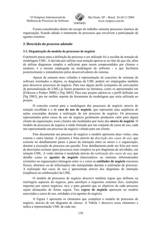 VI Simpósio Internacional de                  São Paulo, SP – Brasil 24-26/11/2004
  Melhoria de Processos de Software                      www.simpros.com.br

       Foram considerados dentro do escopo do trabalho somente processos internos da
organização, ficando adiado o tratamento de processos que envolvem a participação de
agentes externos.

3. Descrição do processo adotado

3.1. Organização do modelo de processos de negócio
O primeiro passo para a definição do processo a ser utilizado foi a escolha da notação de
modelagem UML. A decisão por utilizar essa notação apoiou-se no fato de que ela, além
de utilizar diagramas simples o suficiente para serem compreendidos por clientes e
usuários, é a mesma empregada na modelagem de software - o que facilitaria
posteriormente o entendimento pelos desenvolvedores do sistema.
        Apesar de estarem mais voltados à representação de conceitos de sistemas de
software orientados a objetos, os diagramas da UML podem ser empregados também
para descrever processos de negócio. Para isso alguns perfis (conjuntos de convenções
de personalização da UML) já foram propostos na literatura, como os apresentados em
[Eriksson e Penker 2000] e [Ng 2003]. Para este projeto adotou-se o perfil definido em
[Ng 2003], por ter melhor suporte da ferramenta de modelagem que seria utilizada no
projeto.
        O conceito central para a modelagem dos processos de negócio através da
notação escolhida é o de caso de uso de negócio, que representa uma seqüência de
ações executadas durante a realização de um processo de negócio. Os processos
representados pelos casos de uso de negócio geralmente produzem valor para algum
cliente da organização; esses clientes são modelados por meio dos atores de negócio. O
modelo de processos de negócio é então formado por um conjunto de casos de uso, cada
um representando um processo de negócio voltado para um cliente.
        Para documentar um processo de negócio o modelo apresenta duas visões, uma
externa e outra interna. A primeira é feita através da descrição dos casos de uso, que
consiste no detalhamento passo a passo da interação entre os atores e a organização,
durante a execução do processo em questão. Esse detalhamento pode ser feito por meio
de descrições textuais (para processos mais simples) ou por diagramas de atividades, em
notação UML. A visão interna é modelada através da realização dos casos de uso, que
detalha como os agentes de negócio (funcionários ou sistemas informatizados
existentes na organização) interagem entre si e como as entidades de negócio (recursos
físicos, abstratos ou de informação) são manipuladas durante a realização do processo.
A realização dos casos de uso é apresentada através dos diagramas de interação
(seqüência ou colaboração) da UML.
        O modelo de processos de negócio descreve também regras que definem ou
restringem aspectos do negócio, para satisfazer a requisitos externos (leis, restrições
impostas por outros negócios, etc), e para garantir que os objetivos de cada processo
sejam alcançados de forma segura. Tais regras de negócio aparecem no modelo
associadas a casos de uso, entidades e/ou agentes de negócio.
        A Figura 1 apresenta os elementos que compõem o modelo de processos de
negócio, através de um diagrama de classes. A Tabela 1 descreve esses elementos e
indica a representação UML de cada um.

                                          179
 