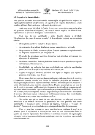 VI Simpósio Internacional de                 São Paulo, SP – Brasil 24-26/11/2004
  Melhoria de Processos de Software                     www.simpros.com.br

3.2. Organização das atividades
Para guiar as atividades realizadas durante a modelagem dos processos de negócio da
organização foi definido um processo a ser seguido e um conjunto de artefatos a serem
gerados. A Figura 2 apresenta uma visão geral desse processo.
        Após uma etapa inicial de definição de escopo e contexto (representada pelas
três primeiras atividades no diagrama), os casos de uso de negócio são identificados,
representando os processos de negócio a serem tratados.
       Cada caso de uso identificado é então descrito durante a atividade
“Detalhamento dos casos de uso de negócio”. A descrição dos casos de uso de negócio
contém:
   •   Definição textual breve e objetiva do caso de uso.
   •   Acionamento: descrição de detalhes de quando o caso de uso é acionado.
   •   Diagramas de atividades: representação do fluxo do processo de negócio através
       de diagramas de atividades, em notação UML.
   •   Descrição das atividades: descrição textual de cada atividade apresentada nos
       diagramas de atividades.
   •   Problemas conhecidos: lista dos problemas identificados no processo de negócio
       representado pelo caso de uso.
   •   Possibilidades de melhoria: lista das possibilidades de melhoria identificadas
       para o processo de negócio representado pelo caso de uso.
   •   Regras de negócio: descrição detalhada das regras de negócio que regem o
       processo descrito pelo caso de uso.
       Dentre esses diversos aspectos documentados para cada caso de uso de negócio,
é importante ressaltar aqueles que tratam de melhorias propostas ao processo. A
modelagem de processos de negócio contempla não só a documentação dos processos a
serem informatizados, mas também a sua melhoria. Durante a descrição de um caso de
uso de negócio, eventuais problemas conhecidos quanto à realização do processo que ele
representa são documentados e para cada um são propostas possibilidades de melhoria.
Por exemplo, baixo desempenho, ausência de padronização das atividades e dificuldade
de acesso à informação tratada costumam ser problemas recorrentes. Tais possibilidades
são avaliadas e, se aprovadas, incorporadas ao modelo.
        Na medida em que os casos de uso são descritos, os principais conceitos
envolvidos e os recursos utilizados ou produzidos por cada processo vão sendo
identificados e modelados como entidades de negócio, formando o “Modelo de
domínio”. As regras de negócio aplicáveis às entidades são também documentadas.
        Uma vez descritos os casos de uso e identificadas as entidades de negócio, o
próximo passo é documentar a realização dos casos de uso, descrevendo como os
agentes de negócio (tipicamente funcionários ou sistemas existentes na organização)
interagem entre si e com as entidades de negócio para executar o processo representado
em cada caso de uso.



                                          181
 