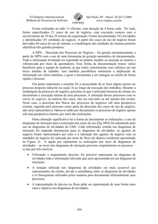 VI Simpósio Internacional de                 São Paulo, SP – Brasil 24-26/11/2004
  Melhoria de Processos de Software                     www.simpros.com.br

        Foram realizadas ao todo 11 oficinas, com duração de 4 horas cada. No total,
foram especificados 21 casos de uso de negócio, cuja execução contava com o
envolvimento de 18 dos 29 setores da organização. Foram documentadas 183 atividades
e identificadas 101 entidades de negócio. A partir dos casos de uso de negócio foram
derivados 64 casos de uso de sistema, e a modelagem das entidades do sistema permitiu
identificar três grandes produtos.
        A DPN – Descrição dos Processos de Negócio – foi gerada automaticamente a
partir do MPN com o uso de uma ferramenta de geração automática de documentação.
Toda a informação levantada era registrada no próprio modelo ou anexada ao mesmo e
referenciada por meio de apontadores. Essa forma de documentação trouxe vários
benefícios para a equipe de analistas, já que todos concentraram seus esforços em um
único artefato de trabalho. Isso também possibilitou minimizar a duplicação de
informação em vários artefatos, e gerar o documento a ser entregue ao cliente de forma
rápida e eficiente.
        Um ponto importante a ressaltar foi a necessidade de se fazer alguns ajustes no
processo proposto (descrito na seção 3) ao longo da execução dos trabalhos. Durante a
modelagem de processos de negócio, percebeu-se que o principal interesse do cliente era
documentar a execução interna de seus processos. A interação desses processos com os
atores de negócio, na maioria dos casos, não era relevante ou até mesmo não existia.
Neste caso, a descrição dos fluxos dos processos de negócios sob uma perspectiva
externa, sugerida pelo processo como parte da descrição dos casos de uso de negócio,
não seria representativa. Optou-se então por documentar os processos de negócio apenas
sob uma perspectiva interna, por meio das realizações.
        Outra alteração significativa foi a forma de documentar as realizações: o uso de
diagramas de interação para a realização dos casos de uso [Ng 2003] foi substituído pelo
uso de diagramas de atividades da UML. Cada informação contida nos diagramas de
interação foi mapeada diretamente para os diagramas de atividades: os agentes de
negócio foram representados por raias e a interação dos agentes de negócio com as
entidades de negócio foi indicada por meio do fluxo de objetos (conforme apresentado
na Figura 3). A opção por representar as realizações por meio de diagramas de
atividades – ao invés dos diagramas de interação previstos originalmente no processo –
se deu por três motivos:
   •   Utilizando o mapeamento descrito, foi possível representar no diagrama de
       atividades toda a informação relevante que seria apresentada em um diagrama de
       interação;
   •   A notação utilizada nos diagramas de atividades era mais acessível aos
       representantes do cliente, devido à semelhança entre os diagramas de atividades
       e os fluxogramas utilizados pelos usuários para documentar informalmente seus
       processos.
   •   A representação de desvios no fluxo pôde ser representada de uma forma mais
       clara e objetiva nos diagramas de atividades.




                                          184
 
