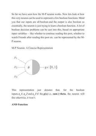 So far we have seen how the M-P neuron works. Now lets look at how
this very neuron can be used to represent a few boolean functions. Mind
you that our inputs are all boolean and the output is also boolean so
essentially, the neuron is just trying to learn a boolean function. A lot of
boolean decision problems can be cast into this, based on appropriate
input variables— like whether to continue reading this post, whether to
watch Friends after reading this post etc. can be represented by the M-
P neuron.
M-P Neuron: A Concise Representation
This representation just denotes that, for the boolean
inputs x_1, x_2 and x_3 if the g(x) i.e., sum ≥ theta, the neuron will
fire otherwise, it won’t.
AND Function
 