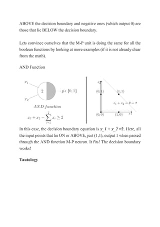 ABOVE the decision boundary and negative ones (which output 0) are
those that lie BELOW the decision boundary.
Lets convince ourselves that the M-P unit is doing the same for all the
boolean functions by looking at more examples (if it is not already clear
from the math).
AND Function
In this case, the decision boundary equation is x_1 + x_2 =2. Here, all
the input points that lie ON or ABOVE, just (1,1), output 1 when passed
through the AND function M-P neuron. It fits! The decision boundary
works!
Tautology
 