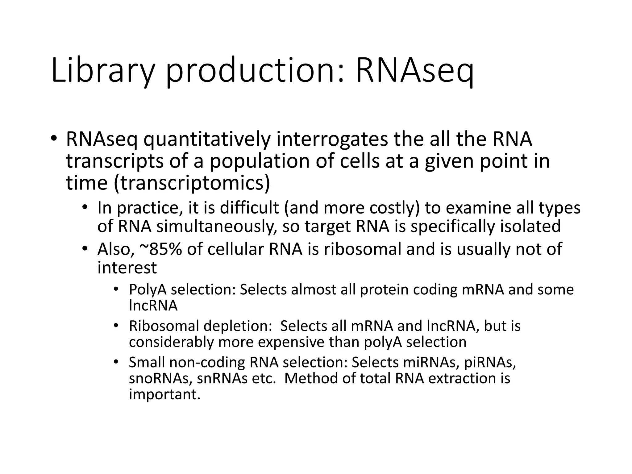 Library production: RNAseq
• RNAseq quantitatively interrogates the all the RNA
transcripts of a population of cells at a given point in
time (transcriptomics)
• In practice, it is difficult (and more costly) to examine all types
of RNA simultaneously, so target RNA is specifically isolated
• Also, ~85% of cellular RNA is ribosomal and is usually not of
interest
• PolyA selection: Selects almost all protein coding mRNA and some
lncRNA
• Ribosomal depletion: Selects all mRNA and lncRNA, but is
considerably more expensive than polyA selection
• Small non-coding RNA selection: Selects miRNAs, piRNAs,
snoRNAs, snRNAs etc. Method of total RNA extraction is
important.
 
