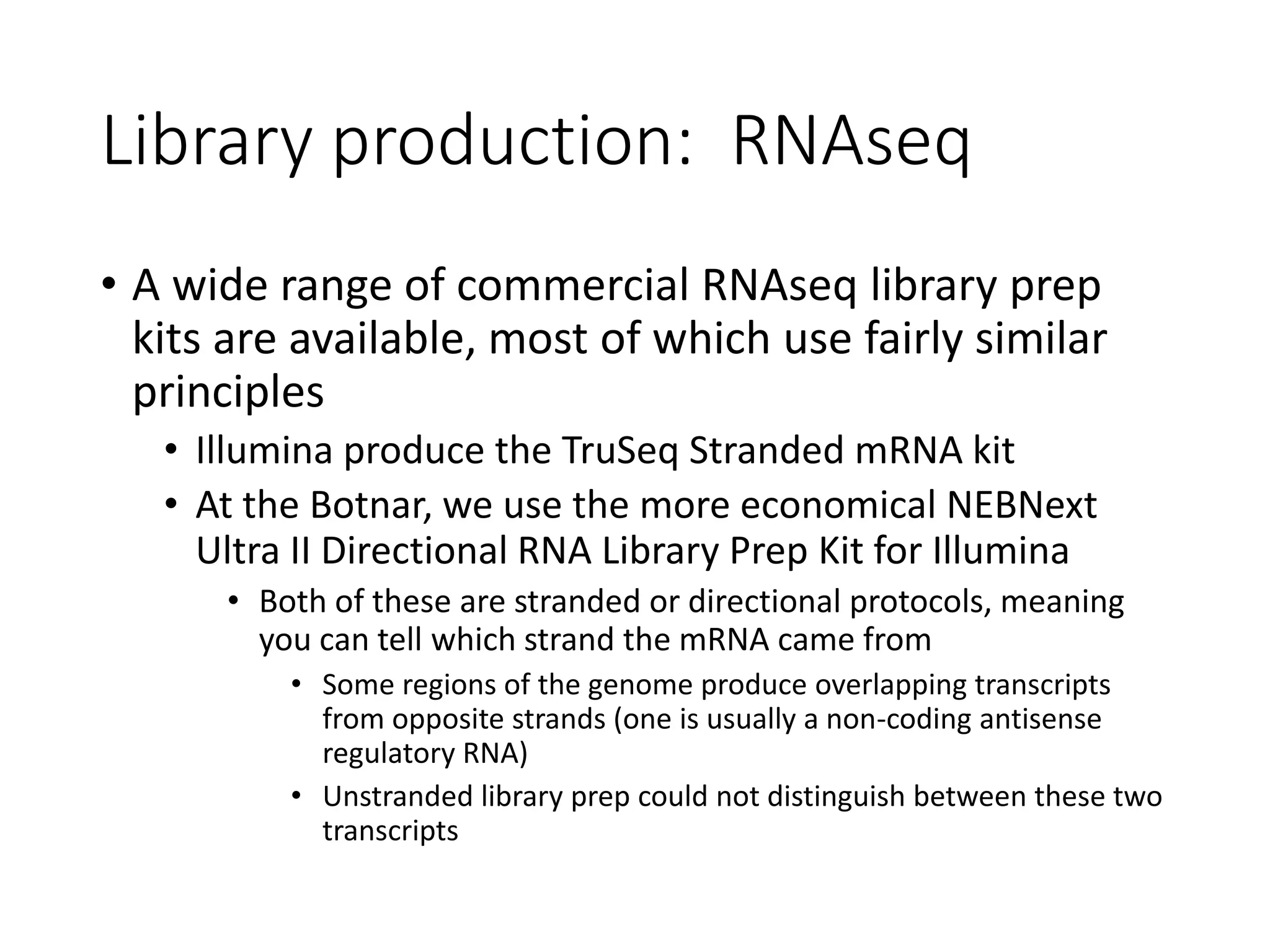 Library production: RNAseq
• A wide range of commercial RNAseq library prep
kits are available, most of which use fairly similar
principles
• Illumina produce the TruSeq Stranded mRNA kit
• At the Botnar, we use the more economical NEBNext
Ultra II Directional RNA Library Prep Kit for Illumina
• Both of these are stranded or directional protocols, meaning
you can tell which strand the mRNA came from
• Some regions of the genome produce overlapping transcripts
from opposite strands (one is usually a non-coding antisense
regulatory RNA)
• Unstranded library prep could not distinguish between these two
transcripts
 