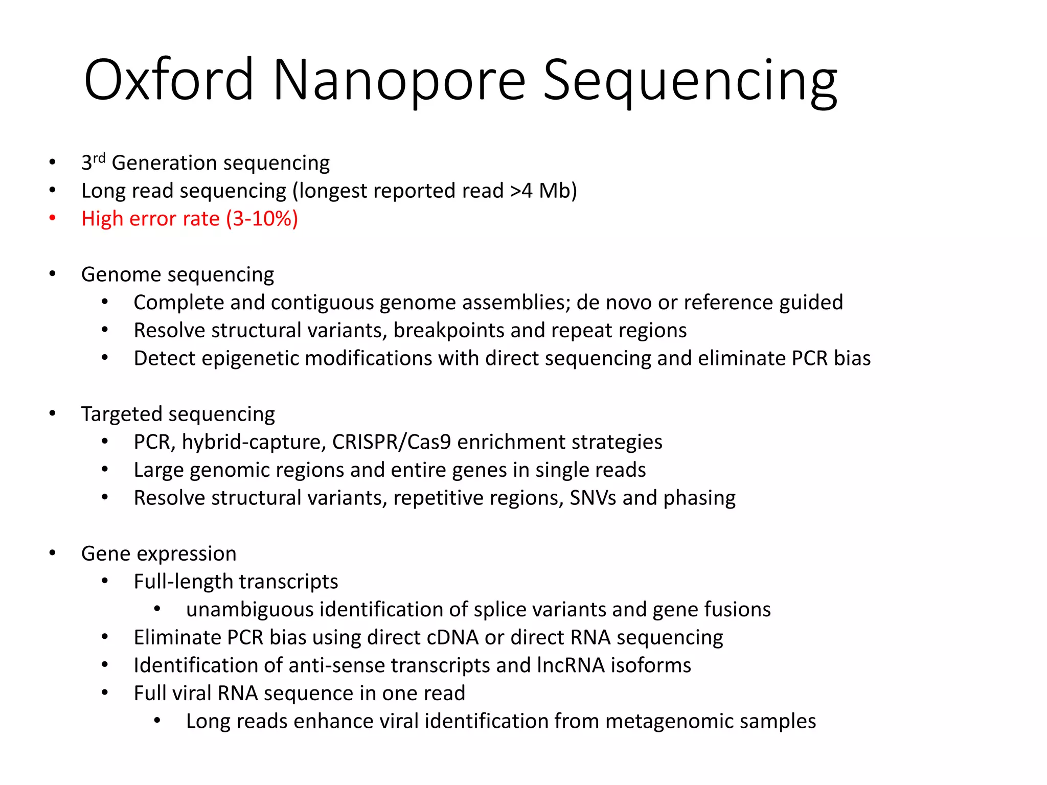 Oxford Nanopore Sequencing
• 3rd Generation sequencing
• Long read sequencing (longest reported read >4 Mb)
• High error rate (3-10%)
• Genome sequencing
• Complete and contiguous genome assemblies; de novo or reference guided
• Resolve structural variants, breakpoints and repeat regions
• Detect epigenetic modifications with direct sequencing and eliminate PCR bias
• Targeted sequencing
• PCR, hybrid-capture, CRISPR/Cas9 enrichment strategies
• Large genomic regions and entire genes in single reads
• Resolve structural variants, repetitive regions, SNVs and phasing
• Gene expression
• Full-length transcripts
• unambiguous identification of splice variants and gene fusions
• Eliminate PCR bias using direct cDNA or direct RNA sequencing
• Identification of anti-sense transcripts and lncRNA isoforms
• Full viral RNA sequence in one read
• Long reads enhance viral identification from metagenomic samples
 
