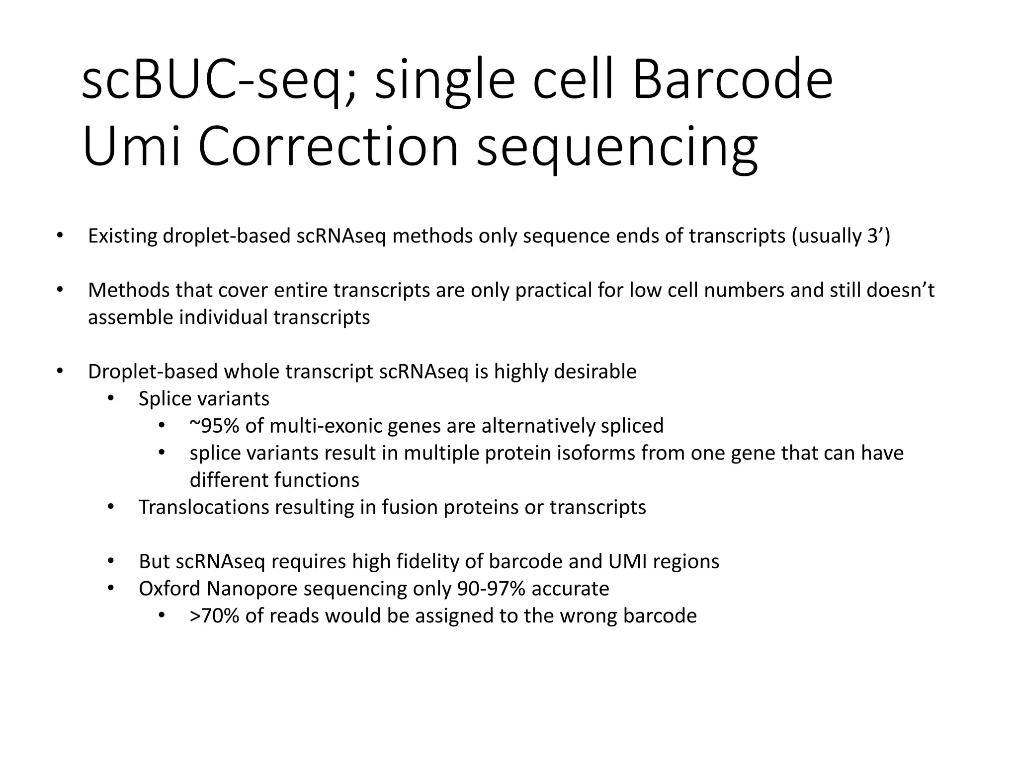 scBUC-seq; single cell Barcode
Umi Correction sequencing
• Existing droplet-based scRNAseq methods only sequence ends of transcripts (usually 3’)
• Methods that cover entire transcripts are only practical for low cell numbers and still doesn’t
assemble individual transcripts
• Droplet-based whole transcript scRNAseq is highly desirable
• Splice variants
• ~95% of multi-exonic genes are alternatively spliced
• splice variants result in multiple protein isoforms from one gene that can have
different functions
• Translocations resulting in fusion proteins or transcripts
• But scRNAseq requires high fidelity of barcode and UMI regions
• Oxford Nanopore sequencing only 90-97% accurate
• >70% of reads would be assigned to the wrong barcode
 
